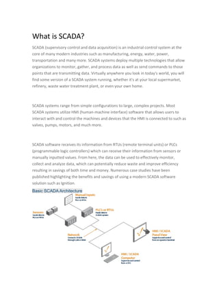 What is SCADA?
SCADA (supervisory control and data acquisition) is an industrial control system at the
core of many modern industries such as manufacturing, energy, water, power,
transportation and many more. SCADA systems deploy multiple technologies that allow
organizations to monitor, gather, and process data as well as send commands to those
points that are transmitting data. Virtually anywhere you look in today's world, you will
find some version of a SCADA system running, whether it's at your local supermarket,
refinery, waste water treatment plant, or even your own home.
SCADA systems range from simple configurations to large, complex projects. Most
SCADA systems utilize HMI (human-machine interface) software that allows users to
interact with and control the machines and devices that the HMI is connected to such as
valves, pumps, motors, and much more.
SCADA software receives its information from RTUs (remote terminal units) or PLCs
(programmable logic controllers) which can receive their information from sensors or
manually inputted values. From here, the data can be used to effectively monitor,
collect and analyze data, which can potentially reduce waste and improve efficiency
resulting in savings of both time and money. Numerous case studies have been
published highlighting the benefits and savings of using a modern SCADA software
solution such as Ignition.
Basic SCADA Architecture
 