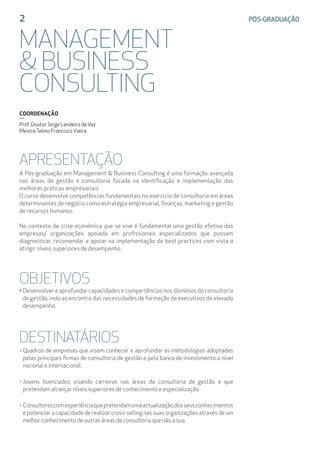 APRESENTAÇÃO
A Pós-graduação em Management & Business Consulting é uma formação avançada
nas áreas de gestão e consultoria focada na identificação e implementação das
melhores práticas empresariais.
O curso desenvolve competências fundamentais no exercicio de consultoria em áreas
determinantes de negócio como estratégia empresarial, finanças, marketing e gestão
de recursos humanos.
No contexto de crise económica que se vive é fundamental uma gestão efetiva das
empresas/ organizações apoiada em profissionais especializados que possam
diagnosticar, recomendar e apoiar na implementação de best practices com vista a
atingir níveis superiores de desempenho.
OBJETIVOS
• Desenvolver e aprofundar capacidades e compe-tências nos domínios da consultoria
de gestão, indo ao encontro das necessidades de formação de executivos de elevado
desempenho.
DESTINATÁRIOS
 Quadros de empresas que visem conhecer e aprofundar as metodologias adoptadas
pelas principais firmas de consultoria de gestão e pela banca de investimento a nível
nacional e internacional.
 Jovens licenciados visando carreiras nas áreas da consultoria de gestão e que
pretendam alcançar níveis superiores de conhecimento e especialização.
 Consultorescomexperiênciaquepretendamumaactualizaçãodosseusconhecimentos
e potenciar a capacidade de realizar cross-selling nas suas organizações através de um
melhor conhecimento de outras áreas de consultoria que não a sua.
2	 PÓS-GRADUAÇÃO
MANAGEMENT
 BUSINESS
CONSULTING
COORDENAÇÃO
Prof. Doutor Jorge Landeiro deVaz
MestreTelmo FranciscoVieira
 