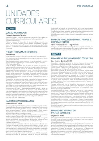 UNIDADES
CURRICULARES
4	 PÓS-GRADUAÇÃO
BLOCO 1
CONSULTING APPROACH
Fernanda Barata de Carvalho
Diagnóstico e Mudança. O papel do Consultor nas Organizações. A lógica da ação dos
DirigentesedosConsultores.Oconsultorenquanto“médicoorganizacional”.
Generalistaouespecialista?
Problemas associados às intervenções de consultoria. Compromissos e erros.
Modelos de consultoria. Modelo prescritor, modelo implementador e modelos
mistos. O processo da consultoria. Do contacto, à proposta e à intervenção. Perfil do
consultor. Características e comportamentos. A relação consultor/cliente. Satisfação
eFidelização.
PROJECTMANAGEMENTCONSULTING
Paulo Moura
GestãodeProjetos:conceitosedefinições.Gestãodeprojetos:evoluçãohistórica.
Ciclo de vida dos projetos. Maturidade e excelência em gestão de projetos. Projetos:
Fatorescríticosdesucesso.
Organização e estrutura de gestão de projetos. Formas de organização e estrutura.
“Skills”dogestordeprojetos.Funçõeseresponsabilidadesdogestordeprojetos.
PSO–ProjectSupportOffice.
Gestão do Âmbito. Diferentes tipos de planos de projeto, seu propósito e
relacionamento. Âmbito dos projetos. Gestão de alteração ao âmbito dos projetos.
Processo e requisitos de controlo de alterações. Planeamento do projeto.
Calendarização. Estimativa e controlo de tempo e recursos. Gestão do Custo.
Definição e tipos de custos dos projetos. Ciclo de vida do custo. Budgets. Controlo
do custo. Gestão do processo de Comunicação. Comunicação verbal entre os vários
membros da equipa de Projeto. E-mail. Condução efetiva e proativa das reuniões de
acompanhamento e progresso. Minutas de Reunião. Comunicação com recurso a
apresentaçõesformais.
A importância da documentação e da sua organização. Os Recursos Humanos.
PlaneamentodasnecessidadesdeRH.ConstituiçãodaEquipadeProjeto.
Desenvolvimento da equipa de Projeto. Gerir a equipa de Projeto. Gestão de Projetos
com equipas Transnacionais. Gestão do Risco. Planeamento da Gestão do Risco.
Identificação dos Riscos. Análise Qualitativa do Risco. Análise Quantitativa do Risco.
PlaneamentoderespostaaoRisco.MonitorizaçãoeControle.
Desenvolvimento do Projeto – Uma perspetiva Integrada. Definição e Gestão das
expectativas dos Clientes. Relatórios de Progresso. Gestão dos Relatórios de
ProgressodaEquipadeProjeto.DesenvolvimentodeReuniõesdeProgressodaEquipa
de Projeto – Metodologia e objetivos. Comunicação do Progresso do Projeto aos
diferentes Stakeholders. Atualização do Planeamento do Projeto. Acompanhamento
eGestãodoOrçamento–ComomanterocontroledoOrçamentodoProjeto.
CaseStudy.CaseStudy1.CaseStudy2.
MARKETRESEARCH CONSULTING
Telmo Francisco Vieira
Apresentação.Visão geral dos objetivos, conteúdo e forma de avaliação da disciplina.
Enquadramento e definição de Market Research. Enquadramento e definição de
Market Research Consulting. O Market Research Consulting enquanto extensão
natural do Market Research. O processo do Market Research. O Market Research
enquantonegócio.OprocessoautilizarnarealizaçãodeumMarketResearch.
Apresentaçãodoprojetodetrabalhoparaacadeira.
APropostadePrestaçãodeServiços.ApropostadeprestaçãodeserviçosemMarket
Research.Apropostadeprestaçãodeserviçosemconsultoriaemgeral.
caso(s) prático(s) sobre elaboração e apresentação de propostas de prestação de
serviços de consultoria. Técnicas de Recolha de Informação. Observação. Focus
Groups.Entrevistas.casopráticosobretécnicasderecolhadeinformação.
ElaboraçãodoQuestionário
Componentes de um questionário. O Desenho de um questionário. Decisão sobre
o conteúdo das questões. Decisões sobre o formato da resposta. Decisões sobre a
redacção das questões. Decisão sobre a sequência das questões. Decisões sobre as
característicasfísicas.Pré-teste,revisãoeversãofinaldoquestionário.Concepçãode
um questionário internacional. Exemplos de questionários (bem e mal estruturados).
caso(s)prático(s)sobreaelaboraçãodequestionários.
TécnicasdeAmostragem.Oprocessodedesenhodaamostra.Definiçãodapopulação.
Determinação do frame de amostragem. Selecção da técnica de amostragem.
Determinação da dimensão da amostra. Execução do processo de amostragem.
Validaçãodaamostra.Adimensãodaamostra.MedidaseEscalas.Conceitodemedida.
Propriedades das escalas de medida. Introdução à Análise de dados.Verificação e
codificação.Inferênciaestatísticaeescolhadeumtesteestatístico.
AApresentaçãodoRelatórioFinaldeConsultoria.Realizaçãodecasestudy-parceria
IDEFE/BIAL.
FINANCIAL MODELING FOR PROJECTFINANCE 
CORPORATE FINANCE I
Telmo Francisco Vieira eTiago Martins.
Visão global de um modelo financeiro integrado. O excel enquanto ferramenta para
elaboraçãodemodelosfinanceirosparaProjectFinanceeCorporateFinance.Funções
maisrelevantesdoexcelparaconstruçãodefolhasdecálculo.
BLOCO 2
HUMAN RESOURCES MANAGEMENTCONSULTING
José António Quintino(EGOR)
Introdução. A importância da Gestão de Recursos Humanos no sucesso das
Organizações.ADinâmicadoMercadodeTrabalho.AGestãodeR.H.noSéc.XXI:
A Importância do Capital Humano. Algumas variáveis que influenciam a gestão de
recursoshumanos.AMotivação.OClimaOrganizacional.AComunicação.ALiderança:
EstilosdeLiderança.AInteligênciaEmocional.CasosPráticos.
Recrutamento e Seleção de pessoal / avaliação do potencial. Distinção entre
Recrutamento, Seleção e Avaliação do Potencial. A importância dos Processos de
recrutamento, Selecção e Avaliação de Quadros na Gestão de R.H. As diferentes
Estratégias de Recrutamento e sua adequação ao Perfil a Recrutar: Anúncio,
Base de Dados e Head-Hunting. O E-Recruitment: sua importância na atualidade.
RecrutamentoInternovsRecrutamentoExterno:Vantagensedesvantagens.Técnicas
de Seleção: Testes Psicométricos, Testes de Personalidade, Entrevista, Provas
de Grupo, Role Plays... Casos Práticos sobre o desenvolvimento de Processos de
RecrutamentoeSeleção.
Formação de Quadros. O Papel da Formação no desenvolvimento de carreira. A
importância da Formação na criação de Profissionais de Excelência. Formação Intra-
Empresas. Formação Inter-Empresas. Formação Outdoor vs Formação Indoor. Casos
PráticossobreProcessosdeFormação.
Análise e Qualificação de funções e Avaliação do desempenho. O posicionamento
da A.Q.F nas Organizações acuais. A descrição de funções: metodologias. Casos
práticos sobre a Descrição de Funções. A importância da Avaliação do Desempenho
nas Organizações. Metodologias utilizadas. Problemas ocorridos na Avaliação do
Desempenho: os erros de observação. A importância da Entrevista estruturada.
Casos práticos sobre a Entrevista de Avaliação do Desempenho. Gestão de Carreiras:
um processo dinâmico e interativo. A importância do 1º Emprego: o ontem, o hoje e o
amanhã. Como planear a Carreira: vantagens face ao mercado, valorização pessoal e
profissional,aimportânciadoCurriculumVitae...AsameaçasdaEconomiadoSéc.XXI.
CasosPráticos.
Estudo da Empresa “PSI”. Diagnóstico da Empresa/detecção de problemas. Definição
“deestratégias”.Conclusões.
MANAGEMENTINFORMATION 		
SYSTEMS CONSULTING
Jorge Paulo Baião
AFunção“GestãodeSistemasdeInformação”.Articulaçãonocontextodaestruturada
Empresa.FactoresdeEvolução.InformaçãoeConhecimento–ImpactonasEmpresas.
VisãoIntegradadosSistemasdeInformação.
OConsultoreopapeldoCIO.
As competências base. O relacionamento com a Direção Executiva. O Framework de
gestão.OModelodegestãodenecessidadesedeconstrangimentos.CasosdeEstudo.
As componentes da Função de “Gestão de Sistemas de Informação”. O Modelo
organizacional. O Modelo de governação e de funcionamento. O Planeamento e
Processos.AgestãodeRecursosHumanos.Gestãodealiançasedeparceiros.
AarticulaçãocomoNegócio.OProcessodeorçamentação.Osciclosdeinvestimento.
A gestão de pedidos e os acordos de prestação de serviço. O Modelo de alinhamento
comaestratégiadenegócio.
 