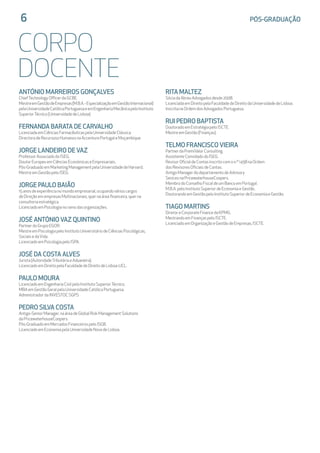 6	 PÓS-GRADUAÇÃO
CORPO
DOCENTE
ANTÓNIO MARREIROS GONÇALVES
ChiefTechnologyOfficerdaGCBE.
MestreemGestãodeEmpresas(M.B.A.-EspecializaçãoemGestãoInternacional)
pelaUniversidadeCatólicaPortuguesaeemEngenhariaMecânicapeloInstituto
SuperiorTécnico(UniversidadedeLisboa).
FERNANDA BARATA DE CARVALHO
LicenciadaemCiênciasFarmacêuticaspelaUniversidadeClássica
DirectoradeRecursosoHumanosnaAccenturePortugaleMoçambique
JORGE LANDEIRO DE VAZ
ProfessorAssociadodoISEG.
DoutorEuropeuemCiênciasEconómicaseEmpresariais.
Pós-GraduadoemMarketingManagementpelaUniversidadedeHarvard.
MestreemGestãopeloISEG.
JORGE PAULO BAIÃO
15anosdeexperiêncianomundoempresarial,ocupandovárioscargos
deDireçãoemempresasMultinacionais,quernaáreafinanceira,querna
consultoriaestratégica.
LicenciadoemPsicologianoramodasorganizações.
JOSÉ ANTÓNIO VAZ QUINTINO
PartnerdoGrupoEGOR.
MestreemPsicologiapeloInstitutoUniversitáriodeCiênciasPsicológicas,
SociaisedaVida.
LicenciadoemPsicologiapeloISPA.
JOSÉ DA COSTA ALVES
Jurista(AutoridadeTributáriaeAduaneira).
LicenciadoemDireitopelaFaculdadedeDireitodeLisboa-UCL.
PAULO MOURA
LicenciadoemEngenhariaCivilpeloInstitutoSuperiorTécnico.
MBAemGestãoGeralpelaUniversidadeCatólicaPortuguesa.
AdministradordaINVESTOCSGPS
PEDRO SILVA COSTA
Antigo-SeniorManager,naáreadeGlobalRiskManagementSolutions	
daPricewaterhouseCoopers.
Pós-GraduadoemMercadosFinanceirospeloISGB.
LicenciadoemEconomiapelaUniversidadeNovadeLisboa.
RITA MALTEZ
SóciadaAbreuAdvogadosdesde2008.
LicenciadaemDireitopelaFaculdadedeDireitodaUniversidadedeLisboa.
InscritanaOrdemdosAdvogadosPortuguesa.
RUI PEDRO BAPTISTA
DoutoradoemEstratégiapeloISCTE.
MestreemGestão(Finanças).
TELMO FRANCISCO VIEIRA
PartnerdaPremiValorConsulting.
AssistenteConvidadodoISEG.
RevisorOficialdeContasinscritocomon.º1458naOrdem		
dosRevisoresOficiaisdeContas.
AntigoManagerdodepartamentodeAdvisory			
SevicesnaPricewaterhouseCoopers.
MembrodoConselhoFiscaldeumBancoemPortugal.
M.B.A.peloInstitutoSuperiordeEconomiaeGestão.
DoutorandoemGestãopeloInstitutoSuperiordeEconomiaeGestão.
TIAGO MARTINS
DiretoreCorporateFinancedaKPMG.
MestrandoemFinançaspeloISCTE.
LicenciadoemOrganizaçãoeGestãodeEmpresas,ISCTE.
 
