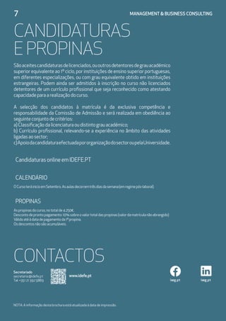 7	 MANAGEMENT  BUSINESS CONSULTING
CANDIDATURAS
E PROPINAS
Sãoaceitescandidaturasdelicenciados,ououtrosdetentoresdegrauacadémico
superior equivalente ao 1º ciclo, por instituições de ensino superior portuguesas,
em diferentes especializações, ou com grau equivalente obtido em instituições
estrangeiras. Podem ainda ser admitidos à inscrição no curso não licenciados
detentores de um currículo profissional que seja reconhecido como atestando
capacidadeparaarealizaçãodocurso.
A selecção dos candidatos à matrícula é da exclusiva competência e
responsabilidade da Comissão de Admissão e será realizada em obediência ao
seguinteconjuntodecritérios:
a)Classificaçãodalicenciaturaoudistintograuacadémico;
b) Currículo profissional, relevando-se a experiência no âmbito das atividades
ligadasaosector;
c)ApoiodacandidaturaefectuadapororganizaçãodosectoroupelaUniversidade.
CandidaturasonlineemIDEFE.PT
CALENDÁRIO
OCursoteráinicioemSetembro.Asaulasdecorremtrêsdiasdasemana(emregimepós-laboral).
PROPINAS
Aspropinasdocurso,nototalde4.250€.
Descontodeprontopagamento:10%sobreovalortotaldaspropinas(valordamatrículanãoabrangido)
Válidoatéàdatadepagamentoda1ªpropina.
Osdescontosnãosãoacumuláveis.
iseg.pt iseg.pt
Secretariado
secretaria@idefe.pt
Tel: +351 21 392 5889
NOTA: A informação desta brochura está atualizada à data de impressão.
CONTACTOS
www.idefe.pt
 