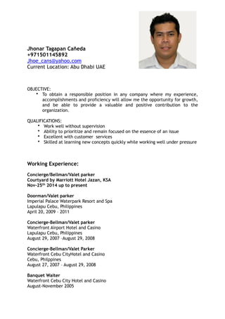 Jhonar Tagapan Cañeda
+971501145892
Jhoe_cans@yahoo.com
Current Location: Abu Dhabi UAE
OBJECTIVE:
• To obtain a responsible position in any company where my experience,
accomplishments and proficiency will allow me the opportunity for growth,
and be able to provide a valuable and positive contribution to the
organization.
QUALIFICATIONS:
• Work well without supervision
• Ability to prioritize and remain focused on the essence of an issue
• Excellent with customer services
• Skilled at learning new concepts quickly while working well under pressure
Working Experience:
Concierge/Bellman/Valet parker
Courtyard by Marriott Hotel Jazan, KSA
Nov-25th 2014 up to present
Doorman/Valet parker
Imperial Palace Waterpark Resort and Spa
Lapulapu Cebu, Philippines
April 20, 2009 – 2011
Concierge-Bellman/Valet parker
Waterfront Airport Hotel and Casino
Lapulapu Cebu, Philippines
August 29, 2007 –August 29, 2008
Concierge-Bellman/Valet Parker
Waterfront Cebu CityHotel and Casino
Cebu, Philppines
August 27, 2007 – August 29, 2008
Banquet Waiter
Waterfront Cebu City Hotel and Casino
August-November 2005
 