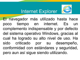 Internet Explorer
El navegador más utilizado hasta hace
poco tiempo en internet. Es un
complemento indispensable y por defecto
del sistema operativo Windows, gracias al
cual ha logrado su alto nivel de uso. Ha
sido criticado por su desempeño,
conformidad con estándares y seguridad,
pero aun así sigue siendo utilizando.
 