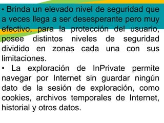 • Brinda un elevado nivel de seguridad que
a veces llega a ser desesperante pero muy
efectivo, para la protección del usuario,
posee distintos niveles de seguridad
dividido en zonas cada una con sus
limitaciones.
• La exploración de InPrivate permite
navegar por Internet sin guardar ningún
dato de la sesión de exploración, como
cookies, archivos temporales de Internet,
historial y otros datos.
 