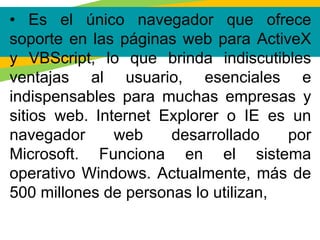 • Es el único navegador que ofrece
soporte en las páginas web para ActiveX
y VBScript, lo que brinda indiscutibles
ventajas al usuario, esenciales e
indispensables para muchas empresas y
sitios web. Internet Explorer o IE es un
navegador web desarrollado por
Microsoft. Funciona en el sistema
operativo Windows. Actualmente, más de
500 millones de personas lo utilizan,
 