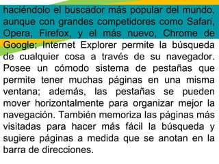 haciéndolo el buscador más popular del mundo,
aunque con grandes competidores como Safari,
Opera, Firefox, y el más nuevo, Chrome de
Google; Internet Explorer permite la búsqueda
de cualquier cosa a través de su navegador.
Posee un cómodo sistema de pestañas que
permite tener muchas páginas en una misma
ventana; además, las pestañas se pueden
mover horizontalmente para organizar mejor la
navegación. También memoriza las páginas más
visitadas para hacer más fácil la búsqueda y
sugiere páginas a medida que se anotan en la
barra de direcciones.
 