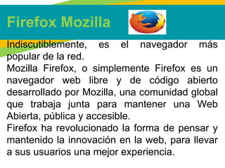 Firefox Mozilla
Indiscutiblemente, es el navegador más
popular de la red.
Mozilla Firefox, o simplemente Firefox es un
navegador web libre y de código abierto
desarrollado por Mozilla, una comunidad global
que trabaja junta para mantener una Web
Abierta, pública y accesible.
Firefox ha revolucionado la forma de pensar y
mantenido la innovación en la web, para llevar
a sus usuarios una mejor experiencia.
 