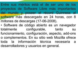 Entre sus méritos está el de ser uno de los
proyectos de Software Libre más importantes
del mundo y poseer el récord Guinness al
software más descargado en 24 horas, con 8
millones de descargas (17-06-2008).
• Software de código abierto es un navegador
totalmente configurable, tanto su
funcionamiento, configuración, aspecto, add-ons
o complementos. En su sitio web Mozilla ofrece
toda la información técnica necesaria a
desarrolladores y usuarios en general.
 