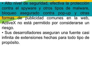 • Alto nivel de seguridad, efectiva la protección
contra el spyware y otros tipos de malware,
bloqueo asegurado contra pop-up y otras
formas de publicidad comunes en la web,
ActiveX no está permitido por considerarse un
riesgo.
• Sus desarrolladores aseguran una fuente casi
infinita de extensiones hechas para todo tipo de
propósito.
 