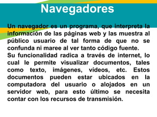Navegadores
Un navegador es un programa, que interpreta la
información de las páginas web y las muestra al
público usuario de tal forma de que no se
confunda ni maree al ver tanto código fuente.
Su funcionalidad radica a través de internet, lo
cual le permite visualizar documentos, tales
como texto, imágenes, vídeos, etc. Estos
documentos pueden estar ubicados en la
computadora del usuario o alojados en un
servidor web, para esto último se necesita
contar con los recursos de transmisión.
 
