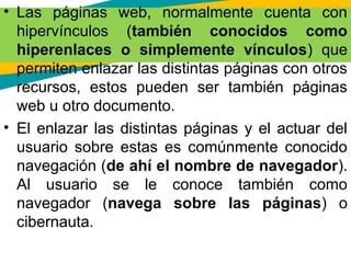 • Las páginas web, normalmente cuenta con
hipervínculos (también conocidos como
hiperenlaces o simplemente vínculos) que
permiten enlazar las distintas páginas con otros
recursos, estos pueden ser también páginas
web u otro documento.
• El enlazar las distintas páginas y el actuar del
usuario sobre estas es comúnmente conocido
navegación (de ahí el nombre de navegador).
Al usuario se le conoce también como
navegador (navega sobre las páginas) o
cibernauta.
 