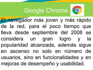 Google Chrome
El navegador más joven y más rápido
de la red, para el poco tiempo que
lleva desde septiembre del 2008 se
considera un gran logro y la
popularidad alcanzada, además sigue
en ascenso no solo en número de
usuarios, sino en funcionalidades y en
mejoras de desempeño y usabilidad.
 
