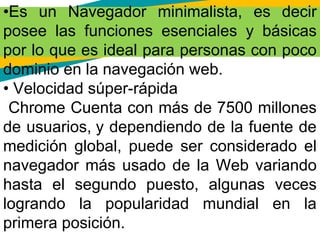 •Es un Navegador minimalista, es decir
posee las funciones esenciales y básicas
por lo que es ideal para personas con poco
dominio en la navegación web.
• Velocidad súper-rápida
Chrome Cuenta con más de 7500 millones
de usuarios, y dependiendo de la fuente de
medición global, puede ser considerado el
navegador más usado de la Web variando
hasta el segundo puesto, algunas veces
logrando la popularidad mundial en la
primera posición.
 