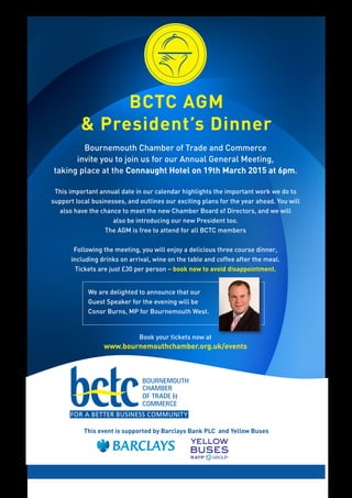 BCTC AGM
& President’s Dinner
We are delighted to announce that our
Guest Speaker for the evening will be
Conor Burns, MP for Bournemouth West.
This event is supported by Barclays Bank PLC and Yellow Buses
Bournemouth Chamber of Trade and Commerce
invite you to join us for our Annual General Meeting,
taking place at the Connaught Hotel on 19th March 2015 at 6pm.
This important annual date in our calendar highlights the important work we do to
support local businesses, and outlines our exciting plans for the year ahead. You will
also have the chance to meet the new Chamber Board of Directors, and we will
also be introducing our new President too.
The AGM is free to attend for all BCTC members
Following the meeting, you will enjoy a delicious three course dinner,
including drinks on arrival, wine on the table and coffee after the meal.
Tickets are just £30 per person – book now to avoid disappointment.
Book your tickets now at
www.bournemouthchamber.org.uk/events
 