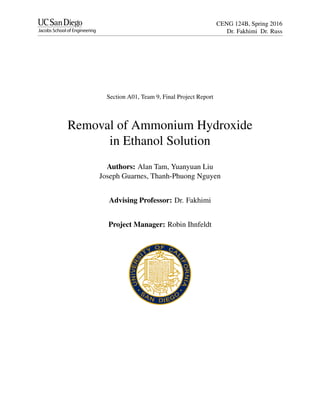CENG 124B, Spring 2016
Dr. Fakhimi Dr. Russ
Section A01, Team 9, Final Project Report
Removal of Ammonium Hydroxide
in Ethanol Solution
Authors: Alan Tam, Yuanyuan Liu
Joseph Guarnes, Thanh-Phuong Nguyen
Advising Professor: Dr. Fakhimi
Project Manager: Robin Ihnfeldt
 