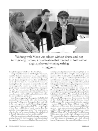 through the reigns of John Fraser, then Ken Whyte.
George Galt, who was also on staff during the Fraser years,
recalls her distinctive presence: she was, he says, straight out
of a film noir.“She would come to editorial meetings wearing
her dark glasses, sitting at the very end of the table. She had a
certain heft in the place. She was much older than any of us,
including Fraser. She had decades on me and John, even. She
was a very powerful presence and with her voice, her deep
growly voice, she was an impressive figure.”Moon at that point
was in her 60s, whereas many of the team had small children,
and although she was interested in her colleagues’lives,as Fraser
remembers, when staff would bring their kids into the office,
her door would always quietly close.
It was the prose appearing in the magazine that had her full
attention. Ernest Hillen, another fellow editor from the Fraser
period, says,“Nothing got in the magazine, if she could help
it, that wasn’t as good as it could be.”If something did happen
to appear that she felt was substandard,“For a certain length
of time, there would be lots of caustic remarks about that
particular piece or a particular writer.” From his perspective,
what drove her was“an anchored idealism. She really believed
in the trade of journalism, and how good it could be.”
What that sometimes translated to, though, was an exas-
perating disregard for time constraints—both the writer’s and
the magazine’s. For some years, Charlotte Gray contributed a
monthly national politics column to Saturday Night. As her
editor, Moon would still be asking her to fix passages or do
more research for what Gray felt were final drafts. Gray admits
Moon was a thorough and an“absolutely brilliant” editor, but
says,“There were other editors I preferred because she was so
demanding and,when you’re doing a monthly column,it’s hard
to keep up the rhythm if somebody is putting so much pressure
on you.”After awhile, Hillen took over from Moon.
Sandra Martin also experienced the less-practical side of
Moon’s editing style. In the mid-1990s, Saturday Night com-
missioned a story on employment equity based on a trip Martin
had taken to South Africa. After seeing the first draft, Moon
wanted Martin to re-research the piece and come at it from a
different angle. Martin protested there was no way she could
do that—she had already gone to South Africa and it wasn’t
feasible to return. The story never made it into the magazine.
A piece of Martin’s that did get published was the 1,600-
word obituary of Moon in the Globe. Moon would likely have
approved—it was neither sentimental nor purely laudatory.The
accolades it did contain,though,were lavish.Fraser,now master
of Massey College at U of T, said simply,“I loved her.” Anne
Collins, a one-time Saturday Night colleague, remembered,
“She was outsized in character and glamour,elegant,ferocious,
witty. When it came to language, she had a finely calibrated
internal Geiger counter that registered the slightest tremor of
Working with Moon was seldom without drama and, not
infrequently, friction, a combination that resulted in both author
angst and award-winning writing
{
48	 Ryerson review of journalism Summer 2010	 www.RRJ.CA
 