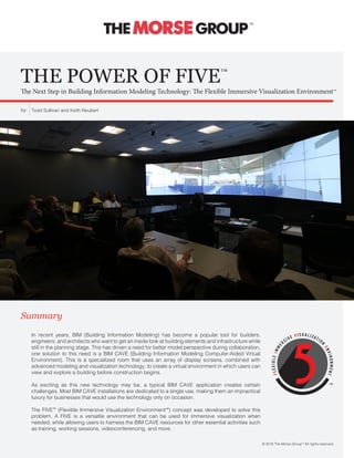 THE POWER OF FIVE™
The Next Step in Building Information Modeling Technology: The Flexible Immersive Visualization Environment™
In recent years, BIM (Building Information Modeling) has become a popular tool for builders,
engineers, and architects who want to get an inside look at building elements and infrastructure while
still in the planning stage. This has driven a need for better model perspective during collaboration,
one solution to this need is a BIM CAVE (Building Information Modeling Computer-Aided Virtual
Environment). This is a specialized room that uses an array of display screens, combined with
advanced modeling and visualization technology, to create a virtual environment in which users can
view and explore a building before construction begins.
As exciting as this new technology may be, a typical BIM CAVE application creates certain
challenges. Most BIM CAVE installations are dedicated to a single use, making them an impractical
luxury for businesses that would use the technology only on occasion.
The FIVE™ (Flexible Immersive Visualization Environment™) concept was developed to solve this
problem. A FIVE is a versatile environment that can be used for immersive visualization when
needed, while allowing users to harness the BIM CAVE resources for other essential activities such
as training, working sessions, videoconferencing, and more.
Summary
Todd Sullivan and Keith Neubertby:
© 2016 The Morse Group™ All rights reserved.
™
™
 