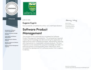 6 Courses
Introduction to Software
Product Management
Software Processes and Agile
Practices
Client Needs and Software
Requirements
Agile Planning for Software
Products
Reviews & Metrics for Software
Improvements
Software Product Management
Capstone
Kenny Wong
Associate Professor
Computing Science,
Faculty of Science
JUNE 21 2016
Eugene Cuprin
has successfully completed the online, non-credit Specialization
Software Product
Management
The recipient of this certificate has completed the Software
Product Management Specialization. This achievement required
mastering the knowledge and demonstrating the application of
Agile practices within software processes, requirements, planning,
and improvement to create better software products. The final
Capstone course assessed the acquired knowledge and skills in a
practical scenario involving product team interactions, which
simulated the development of a software product from inception
to delivery.
Verify this certificate at:
coursera.org/verify/specialization/52HBNYJ8CGQP
 