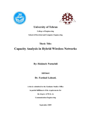 University of Tehran
College of Engineering
School of Electrical and Computer Engineering
Thesis Title:
Capacity Analysis in Hybrid Wireless Networks
By: Hakimeh Purmehdi
Advisor:
Dr. Farshad Lahouti.
A thesis submitted to the Graduate Studies Office
in partial fulfillment of the requirements for
the degree of M.Sc. in
Communication Engineering
September 2009
 