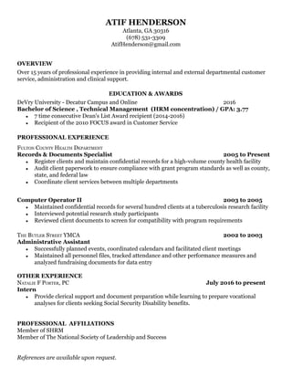 ATIF HENDERSON 
Atlanta, GA 30316 
(678) 531­3309  
AtifHenderson@gmail.com 
 
 
OVERVIEW  
Over 15 years of professional experience in providing internal and external departmental customer 
service, administration and clinical support. 
 
EDUCATION & AWARDS  
DeVry University ­ Decatur Campus and Online  2016 
Bachelor of Science , Technical Management  (HRM concentration) / GPA: 3.77 
● 7 time consecutive Dean's List Award recipient (2014­2016)  
● Recipient of the 2010 FOCUS award in Customer Service  
 
PROFESSIONAL EXPERIENCE  
 
FULTON COUNTY HEALTH DEPARTMENT 
Records & Documents Specialist 2005 to Present 
● Register clients and maintain confidential records for a high­volume county health facility  
● Audit client paperwork to ensure compliance with grant program standards as well as county, 
state, and federal law 
● Coordinate client services between multiple departments 
 
 
Computer Operator II 2003 to 2005 
● Maintained confidential records for several hundred clients at a tuberculosis research facility 
● Interviewed potential research study participants  
● Reviewed client documents to screen for compatibility with program requirements 
 
THE BUTLER STREET YMCA 2002 to 2003 
Administrative Assistant  
● Successfully planned events, coordinated calendars and facilitated client meetings 
● Maintained all personnel files, tracked attendance and other performance measures and 
analyzed fundraising documents for data entry 
 
OTHER EXPERIENCE  
NATALIE F PORTER, PC  July 2016 to present 
Intern  
● Provide clerical support and document preparation while learning to prepare vocational 
analyses for clients seeking Social Security Disability benefits.   
 
 
PROFESSIONAL  AFFILIATIONS  
Member of SHRM  
Member of The National Society of Leadership and Success  
 
 
References are available upon request. 
 