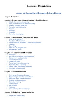 Programs Description
Program Title:International Business Driving License
Program Description:
Chapter1: Entrepreneurship and Starting a Small Business:
 Introduction to entrepreneurship
 What does it takes to be entrepreneurship
 Types of business ownership
 Franchise and Cooperative
 Mergers
 Planning
 Financing
 Managing you employee
Chapter 2: Management: Functions and Styles
 What is management?
 Functions of Management
 Tasks and Skills at different Levels of Management
 Leading
 Controlling
 What else do mangers do?
 Management Styles
Chapter 3: Leadership and Motivation
 Motivation
 Introduction to Motivation and leadership
 Management and Leadership
 Leadership Qualities
 Leadership Styles
 Formal and Informal Leadership
 Transformation Leadership
 Taylor, Mayo, Maslow and Herzberg
 Employee empowerment
Chapter 4: Human Resources
 The Human Resources Process
 Determining Human Resources Needs
 Recruiting from Diverse population
 Training and Development
 Managing Training
 Compensation
 Pay Systems
 Apprising
 Laws Affecting Human Resources
Chapter 5: Marketing: Product and price
 Introduction to Marketing
 