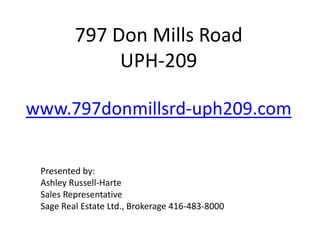 797 Don Mills Road
              UPH-209

www.797donmillsrd-uph209.com


 Presented by:
 Ashley Russell-Harte
 Sales Representative
 Sage Real Estate Ltd., Brokerage 416-483-8000
 