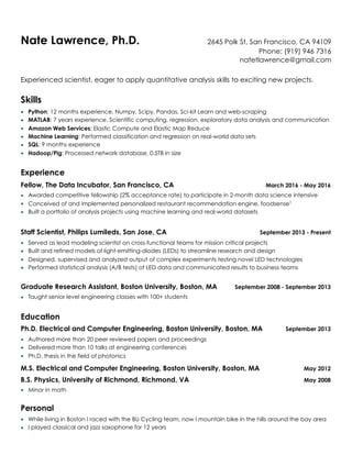 Nate Lawrence, Ph.D. 2645 Polk St, San Francisco, CA 94109
Phone: (919) 946 7316
natetlawrence@gmail.com
Experienced scientist, eager to apply quantitative analysis skills to exciting new projects.
Skills
▪ Python: 12 months experience. Numpy, Scipy, Pandas, Sci-kit Learn and web-scraping
▪ MATLAB: 7 years experience. Scientific computing, regression, exploratory data analysis and communication
▪ Amazon Web Services: Elastic Compute and Elastic Map Reduce
▪ Machine Learning: Performed classification and regression on real-world data sets
▪ SQL: 9 months experience
▪ Hadoop/Pig: Processed network database, 0.5TB in size
Experience
Fellow, The Data Incubator, San Francisco, CA March 2016 - May 2016
▪ Awarded competitive fellowship (2% acceptance rate) to participate in 2-month data science intensive
▪ Conceived of and implemented personalized restaurant recommendation engine, foodsense1
▪ Built a portfolio of analysis projects using machine learning and real-world datasets
Staff Scientist, Philips Lumileds, San Jose, CA September 2013 - Present
▪ Served as lead modeling scientist on cross-functional teams for mission critical projects
▪ Built and refined models of light-emitting-diodes (LEDs) to streamline research and design
▪ Designed, supervised and analyzed output of complex experiments testing novel LED technologies
▪ Performed statistical analysis (A/B tests) of LED data and communicated results to business teams
Graduate Research Assistant, Boston University, Boston, MA September 2008 - September 2013
▪ Taught senior level engineering classes with 100+ students
Education
Ph.D. Electrical and Computer Engineering, Boston University, Boston, MA September 2013
▪ Authored more than 20 peer reviewed papers and proceedings
▪ Delivered more than 10 talks at engineering conferences
▪ Ph.D. thesis in the field of photonics
M.S. Electrical and Computer Engineering, Boston University, Boston, MA May 2012
B.S. Physics, University of Richmond, Richmond, VA May 2008
▪ Minor in math
Personal
▪ While living in Boston I raced with the BU Cycling team, now I mountain bike in the hills around the bay area
▪ I played classical and jazz saxophone for 12 years
 