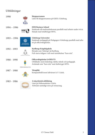 Utbildningar
4-årig teknisk utbildning
Läste på Polhemsskolan i Gävle.
Arbetade samtidigt extra på restaurang.
1983 - 1986
Värnplikt
Kompanibefäl inom luftvärnet Lv7 i Luleå.
1987 - 1988
Officershögskolan LvOHS/TS
Utbildades inom ledarskap, taktik, teknik och pedagogik.
Avslutade som ”kurs etta” med slutbetyget MVG.
1988 - 1990
Karlbergs Krigshögskola
Började som ”ettåring” på Karlberg.
Fick starta tidigare i och med utmärkelsen ”kurs etta”.
1992 - 1993
IHM Business School
Studerade till marknadsekonom parallellt med arbetet under två år.
Slutade med totalbetyget MVG.
1994 – 1996
Göteborgs Universitet
Studarade pedagogik på Pedagogen i Göteborgs parallellt med arbe-
tet på officershögskolan.
1993 – 1994
Skepparexamen
Läste till skepparexamen på GKSS i Göteborg.
1998
3CV Tomas Dahl
 