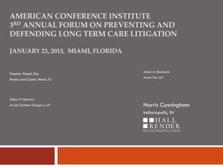 AMERICAN CONFERENCE INSTITUTE
3RD ANNUAL FORUM ON PREVENTING AND
DEFENDING LONG TERM CARE LITIGATION
JANUARY 23, 2013, MIAMI, FLORIDA

Stephen Siegel, Esq.
Broad and Cassel, Miami, FL

Linda A. Baumann
Arent Fox LLP

Glenn P. Hendrix
Arnall Golden Gregory LLP

Norris Cunningham
Indianapolis, IN

 