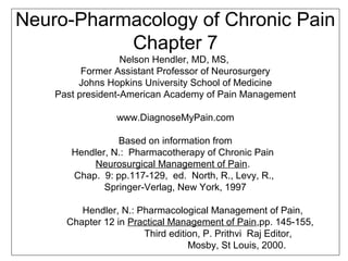 Neuro-Pharmacology of Chronic Pain
Chapter 7
Nelson Hendler, MD, MS,
Former Assistant Professor of Neurosurgery
Johns Hopkins University School of Medicine
Past president-American Academy of Pain Management
www.DiagnoseMyPain.com
Based on information from
Hendler, N.: Pharmacotherapy of Chronic Pain
Neurosurgical Management of Pain.
Chap. 9: pp.117-129, ed. North, R., Levy, R.,
Springer-Verlag, New York, 1997
Hendler, N.: Pharmacological Management of Pain,
Chapter 12 in Practical Management of Pain,pp. 145-155,
Third edition, P. Prithvi Raj Editor,
Mosby, St Louis, 2000.
 