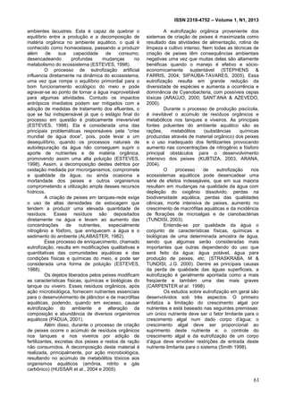 ISSN 2318-4752 – Volume 1, N1, 2013
10
ambientes lacustres. Esta é capaz de quebrar o
equilíbrio entre a produção e a decomposição de
matéria orgânica no ambiente aquático, o qual é
conhecido como homeostasia, passando a produzir
além de sua capacidade de consumo,
desencadeando profundas mudanças no
metabolismo do ecossistema (ESTEVES, 1998).
O processo de eutrofização artificial
influencia diretamente na dinâmica do ecossistema,
uma vez que rompe o equilíbrio primordial para o
bom funcionamento ecológico do meio e pode
agravar-se ao ponto de tornar a água inaproveitável
para algumas atividades. Contudo os impactos
antrópicos imediatos podem ser mitigados com a
adoção de medidas de tratamento dos efluentes, o
que se faz indispensável já que o estágio final do
processo em questão é praticamente irreversível
(ESTEVES, 1998). Ela é considerada uma das
principais problemáticas responsáveis pela “crise
mundial de água doce”, pois, pode levar a um
desequilíbrio, quando os processos naturais de
autodepuração da água não conseguem suprir o
aporte de nutrientes e de matéria orgânica,
promovendo assim uma alta poluição (ESTEVES,
1998). Assim, a decomposição destes detritos por
oxidação mediada por microrganismos, compromete
a qualidade da água, ou ainda ocasiona a
mortandade dos peixes e outros organismos
comprometendo a utilização ampla desses recursos
hídricos.
A criação de peixes em tanques-rede exige
o uso de altas densidades de estocagem que
tendem a produzir uma elevada quantidade de
resíduos. Esses resíduos são depositados
diretamente na água e levam ao aumento das
concentrações de nutrientes, especialmente
nitrogênio e fósforo, que enriquecem a água e o
sedimento do ambiente (ALABASTER, 1982).
Esse processo de enriquecimento, chamado
eutrofização, resulta em modificações qualitativas e
quantitativas das comunidades aquáticas e das
condições físicas e químicas do meio, e pode ser
considerada uma forma de poluição (ESTEVES,
1988).
Os dejetos liberados pelos peixes modificam
as características físicas, químicas e biológicas do
tanque ou viveiro. Esses resíduos orgânicos, após
ação microbiológica, fornecem nutrientes essenciais
para o desenvolvimento de plâncton e de macrófitas
aquáticas, podendo, quando em excesso, causar
eutrofização do ambiente e alteração da
composição e abundância de diversos organismos
aquáticos (PÁDUA, 2001).
Além disso, durante o processo de criação
de peixes ocorre o acúmulo de resíduos orgânicos
nos tanques e nos viveiros por adição de
fertilizantes, excretas dos peixes e restos de ração
não consumidos. A decomposição deste material é
realizada, principalmente, por ação microbiológica,
resultando no acúmulo de metabólitos tóxicos aos
organismos aquáticos (amônia, nitrito e gás
carbônico) (HUSSAR et al., 2004 e 2005).
A eutrofização orgânica proveniente dos
sistemas de criação de peixes é maximizada como
resultado das atividades de alimentação, rotina de
limpeza e cultivo intenso. Nem todas as técnicas de
criação de peixes têm consequências ambientais
negativas uma vez que muitas delas são altamente
benéficas quando o manejo é efetivo e sócio-
economicamente sustentável (STEPHENS &
FARRIS, 2004; SIPAÚBA-TAVARES, 2005). Essa
eutrofização resulta em grande redução da
diversidade de espécies e aumenta a ocorrência e
dominância de Cyanobacteria, com possíveis cepas
tóxicas (ARAÚJO, 2000; SANT’ANA & AZEVEDO,
2000).
Durante o processo de produção piscícola,
é inevitável o acúmulo de resíduos orgânicos e
metabólicos nos tanques e viveiros. As principais
fontes poluentes do ambiente aquático são as
rações, metabólitos (substâncias químicas
produzidas através de material orgânico) dos peixes
e o uso inadequado dos fertilizantes provocando
aumento nas concentrações de nitrogênio e fósforo
principal obstáculos para o desenvolvimento
intensivo dos peixes (KUBTIZA, 2003, ARANA,
2004).
O processo de eutrofização nos
ecossistemas aquáticos pode desencadear uma
série de efeitos indesejáveis, que em sua maioria
resultam em mudanças na qualidade da água com
depleção do oxigênio dissolvido, perdas na
biodiversidade aquática, perdas das qualidades
cênicas, morte intensiva de peixes, aumento no
crescimento de macrófitas aquáticas e da incidência
de florações de microalgas e de cianobactérias
(TUNDISI, 2003).
Entende-se por qualidade da água o
conjunto de características físicas, químicas e
biológicas de uma determinada amostra de água,
sendo que algumas serão consideradas mais
importantes que outras dependendo do uso que
será feito da água: água potável, água para
produção de peixes, etc. (STRASKRABA, M &
TUNDISI, J.G. 2000). Dentre as principais causas
da perda de qualidade das águas superficiais, a
eutrofização é geralmente apontada como a mais
freqüente e também uma das mais graves
(CARPENTER et al. 1998).
Os estudos sobre eutrofização em geral são
desenvolvidos sob três aspectos. O primeiro
enfatiza a limitação do crescimento algal por
nutrientes e está baseado nas seguintes premissas:
um único nutriente deve ser o fator limitante para o
crescimento algal num dado corpo d’água; o
crescimento algal deve ser proporcional ao
suprimento deste nutriente e; o controle do
crescimento algal e da eutrofização de um corpo
d’água deve envolver restrições de entrada deste
nutriente limitante para o sistema (Smith 1998).
61
 