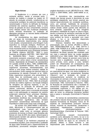 ISSN 2318-4752 – Volume 1, N1, 2013
11
Algas tóxicas
O fitoplâncton é o primeiro elo com o
ambiente abiótico, sendo a principal porta de
entrada da matéria e energia na cadeia trófica,
através da produção primária, constituindo-se em
componente ecológico de potencial importância na
caracterização e mesmo na definição da fisiologia
ambiental dos sistemas aquáticos. Dado o curto
tempo de geração de seus componentes, funciona
como refinado sensor das mudanças ambientais,
sendo eficiente ferramenta na avaliação de
alterações antrópicas ou naturais destes ambientes
(MARGALEF, 1983).
As cianobactérias (ou algas cianofíceas)
são um grupo de microrganismos considerados
bactérias altamente desenvolvidas e/ou plantas
muito simples, compreendendo uma linhagem muito
específica na evolução biológica. Pertencem ao
reino Monera, divisão Cianophyta, e têm papel
muito importante entre os microrganismos presentes
na água, principalmente como produtores primários
de matéria orgânica (WETZEL, 1983) e como
fixadores de nitrogênio (WETZEL, 1983; NEWTON
& BURGESS,1983). Porém, quando em
crescimento excessivo, prejudicam todo o sistema,
chegando em certos casos a tomar características
tóxicas, dependendo da linhagem da cianobactéria
em questão (COOD & BELL, 1985; CARMICHAEL
et al., 1986; GUARAPI RANGA, 1991). Estas são
organismos procariotos fotossintetizantes, que
devido a uma longa história evolutiva, datada do
pré-cambriano, foram capazes de colonizar todos os
ecossistemas do planeta (Farquahr et al., 2000).
Estes organismos propiciam uma extraordinária e
ampla faixa de contribuição para a vida dos
humanos, apresentando inclusive importância
econômica (Mann & Carr, 1992). Além de produção
primária de matéria orgânica e da fixação biológica
de nitrogênio por algumas espécies, o uso de
cianobactérias na produção de alimentos com
valores nutricionais elevados e de produtos
farmacológicos, assim como a conversão de energia
solar e sua participação no seqüestro de carbono
evidenciam potencial futuro promissor (Skulberg,
1995; Kreitlow et al., 1999). Mas apesar das
propriedades benéficas das cianobactérias serem
de considerável significância, elas também
apresentam características detrimentais de igual
importância e pelas quais foram mais conhecidas.
De acordo com SANT’ANNA e AZEVEDO,
2000, Microcystis e Cylindrospermopsis são as
cianobactérias mais comuns em ambientes
eutrofizados, estão entre os principais gêneros
produtores de toxinas no Brasil, cujas florações são
tóxicas em mais de 60% dos casos. Aphanocapsa e
Merismopedia também são gêneros frequentes em
ambientes eutrofizados.
A floração é um fenômeno prejudicial ao
ecossistema aquático, pois compromete a qualidade
da água (fator limitante para o desenvolvimento da
piscicultura), provocando variações extremas no
oxigênio dissolvido e no pH. (BEYRUTH et al., 1998;
TUCCI e SANT’ANNA, 2003; SANT’ANNA et al.,
2006).
A dominância das cianobactérias em
relação aos demais grupos é decorrente de suas
estratégias adaptativas, que tornam possível seu
intenso desenvolvimento em condições eutróficas,
como, por exemplo: habilidade de armazenar
fósforo dentro das células, tornando-se capazes de
realizar divisão celular quando este elemento se
torna limitante; capacidade de fixar nitrogênio
atmosférico; habilidade de migrar na coluna d’água,
devido à presença de aerótopos (vesículas de gás)
nas células, que lhes permitem se posicionar na
zona eufótica de forma a aproveitar com maior
eficácia a luz e os nutrientes disponíveis
(SANT’ANNA et al., 2006).
Diversos trabalhos têm demonstrado a
preocupação com as toxinas (PLOEG e BOYD,
1991; PERSCHBACHER et al., 1996; DATTA e
JANA, 1998; HONDA et al. 2006) de gêneros como
Microcystis, Aphanizomenon, Anabaena e
Oscillatoria. No Brasil, estudos têm mostrado cada
vez mais o potencial tóxico de muitas espécies
(AZEVEDO et al. 1994; GIANI, 1994; TALAMONI e
OKANO, 1997). Apesar de servirem como fonte de
recursos para o zooplâncton, muitas espécies e
outros animais, como peixes e aves, também
podem ser influenciados em consequência das
toxinas ou obstrução do aparato filtrador (LUSK,
2002).
O abundante crescimento de cianobactérias
em reservatórios de água, cria vários problemas no
suprimento de água, por apresentarem florações
(“blooms”) com a produção de toxinas e
consequentemente aumento na incidência de
intoxicações em animais e humanos, além de tornar
ambientes impróprios para a pesca e a recreação
(Carmichael, 1992; Carmichael & Falconer, 1993).
As florações de cianobactérias são o resultado do
crescimento exagerado destes organismos em
quantidades superiores a 103 células por mL,
causando impacto negativo na qualidade da água,
além de tornar os ambientes impróprios também
para a pesca e recreação (Carmichael & Falconer
1993).
As toxinas de cianobactérias (cianotoxinas)
são produtos naturais tóxicos produzidos por várias
espécies formadoras de florações. Cerca de 40
espécies de cianobactérias produzem diversas
toxinas, incluindo as neurotoxinas, (anatoxinas e
saxitoxinas), hepatotoxinas, (microcistinas e
nodularinas), cilindrospermopisinas e
lipopolissacarídeos (Carmichael & Falconer 1993;
Carmichael 1997).
Cianotoxinas causam inconvenientes
sanitários como alterações no cheiro, na cor e no
sabor das águas, além de produzir toxidez. Quando
ingeridas através da água ou do consumo do
pescado, afetam a saúde humana e são
responsáveis pelo envenenamento de animais
61
62
 