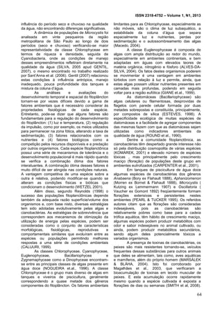 ISSN 2318-4752 – Volume 1, N1, 2013
13
influência do período seco e chuvoso na qualidade
da água, não encontrando diferenças significativas.
A dinâmica de populações de Microcystis foi
analisada em vinte pesqueiros da região
metropolitana de São Paulo ao longo de dois
períodos (seco e chuvoso) verificando-se maior
representatividade da classe Chlorophyceae em
termos de riqueza e densidade, seguida de
Cyanobacteria, onde as condições de manejo
desses empreendimentos refletiram diretamente na
qualidade da água (SILVA, 2005 apud GENTIL,
2007), o mesmo encontrado no trabalho realizado
por Sant’Anna et al. (2006). Gentil (2007) relacionou
estas condições à influência antrópica, manejo
inadequado, pouca profundidade dos tanques e
mistura da coluna d’água.
As análises e avaliações do
desenvolvimento temporal e espacial do fitoplâncton
tornam-se por vezes difíceis devido a gama de
fatores ambientais que é necessário considerar às
propriedades fisiológicas de cada espécie.
Entretanto, pode-se dizer que alguns fatores são
fundamentais para a regulação do desenvolvimento
do fitoplâncton: (1) luz e temperatura, (2) regulação
da impulsão, como por exemplo, os meios utilizados
para permanecer na zona fótica, alterando a taxa de
sedimentação, (3) fatores relacionados com os
nutrientes e (4) fatores biológicos como a
competição pelos recursos disponíveis e a predação
por outros organismos. Cada espécie fitoplanctônica
possui uma série de mecanismos de tolerância e o
desenvolvimento populacional é mais rápido quando
se verifica a combinação ótima dos fatores
interatuantes. A combinação ótima desses fatores é
muito difícil de ser atingida nas condições naturais.
A vantagem competitiva de uma espécie sobre a
outra é relativa, podendo modificar-se quando se
alteram as condições físicas e bióticas que
condicionam o desenvolvimento (WETZEL 2001).
Além disso, segundo Reynolds (1998) o
sucesso das populações fitoplanctônicas depende
também da adequada razão superfície/volume dos
organismos e, com base nisto, diversas estratégias
tem sido adotadas evolutivamente pelas algas e
cianobactérias. As estratégias de sobrevivência que
correspondem aos mecanismos de otimização da
utilização de energia pelas espécies, podem ser
consideradas como o conjunto de características
morfológicas, fisiológicas, reprodutivas e
comportamentais similares que evoluíram entre as
espécies ou populações permitindo melhores
respostas a uma série de condições ambientais
(CALIJURI, 1999).
As classes Chlorophyceae, Cyanophyceae,
Euglenophyceae, Bacillariophycea e
Zygnemaphyceae como a Dinophyceae encontram-
se entre as principais classes de algas presente em
água doce (NOGUEIRA et.al., 1996). A classe
Chlorophyceae é o grupo mais diverso de algas em
tanques e viveiros de piscicultura, geralmente
correspondendo a quase metade dos gêneros
componentes do fitoplâncton. Os fatores ambientais
limitantes para as Chlorophyceae, especialmente as
não móveis, são o clima de luz subaquático, a
estabilidade da coluna d’água que separa
espacialmente luz e nutrientes, perdas por
sedimentação e o autossombreamento das algas
(Macedo, 2004).
A classe Euglenophyceae é composta de
algas com ampla distribuição ao redor do mundo,
especialmente em ambientes continentais, e bem
adaptadas em águas com elevados teores de
matéria orgânica, nitrogênio e fósforo (ALVES-DA-
SILVA, 2004). Os fatos destes organismos poderem
se movimentar é uma vantagem em ambientes
túrbidos com relação à luz e permite, ainda, que
estas algas possam utilizar nutrientes presentes em
camadas mais profundas, podendo em seguida
voltar para a região eufótica (GIANE et.al., 1999).
As diatomáceas (Bacillariophyceae) são
algas celulares ou filamentosas, desprovidas de
flagelos com parede celular formada por duas
metades sobrepostas e constituída, principalmente,
por compostos de sílica (ESTEVES, 1998). A
especificidade ecológica de muitas espécies de
diatomáceas e a facilidade de agregar componentes
das mesmas fazem com que as diatomáceas sejam
utilizadas como indicadores ambientais da
qualidade de água (ROUND et al., 1990).
Dentre a comunidade fitoplanctônica, as
cianobactérias têm despertado grande interesse não
só pela distribuição cosmopolita de várias espécies
(KOMÁREK, 2001) e elevado número de espécies
tóxicas , mas principalmente pelo crescimento
maciço (floração) de populações deste grupo em
ambientes eutrofizados (CARPENTER et al., 2001).
Em tanques de piscicultura de água doce
algumas espécies de cianobactérias dos gêneros
Anabaena (Bory ex Flahault 1888), Aphanizomenon
(Morren ex Bornet & Flahault 1888), Microcystis (
Kutzing ex Lemmermann 1907) e Oscillatoria (
Vaucher ex Gomont 1892) freqüentemente formam
florações extensivas e persistentes nestes
ambientes (PEARL & TUCKER 1995). Os referidos
autores citam que as florações são consideradas
indesejáveis, pois as cianobactérias são
relativamente pobres como base para a cadeia
trófica aquática, têm hábito de crescimento maciço,
algumas espécies podem produzir metabólitos com
odor e sabor indesejáveis no animal cultivado, ou
ainda, podem produzir metabólitos secundários,
sendo algum deles potencialmente tóxicos a
variados organismos.
A presença de toxinas de cianobactérias, os
peixes são mais resistentes tornando-se, veículos
frequentes dessas substâncias para outros animais
que deles se alimentam, tais como, aves aquáticas
e mamíferos, além do próprio homem (MARSÁLEK
& BLÁHA, 2004). Isto foi corroborado por
Magalhães et al., 2003, que verificaram a
bioacumulação de toxinas em tecido muscular de
peixes. E esta acumulação ocorre rapidamente
mesmo quando a espécie cultivada é exposta a
florações de dias ou semanas (SMITH et al, 2008).
64
 