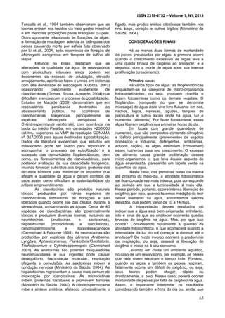 ISSN 2318-4752 – Volume 1, N1, 2013
14
Tencalla et al., 1994 também observaram que as
toxinas entram nos tecidos via trato gastro-intestinal
e em menores proporções pelas brânquias ou pele.
Outro agravante relacionado às florações de algas,
a formação de mucilagem aderida às brânquias dos
peixes causando morte por asfixia fato observado
por Li et al., 2004, após ocorrência de floração de
Microcystis aeruginosa em tanques de cultivo de
tilápia.
Estudos no Brasil destacam que as
alterações na qualidade da água de reservatórios
com piscicultura intensiva ainda podem ser
decorrentes do excesso de adubação, elevado
arraçoamento, aporte de fezes e urinas em sistemas
com alta densidade de estocagem (Kubitza, 2003)
ocasionando crescimento exuberante de
cianobactérias (Gomes, Sousa, Azevedo, 2004) que
dificultam e encarecem o processo de potabilização.
Estudos de Macedo (2009) demonstram que em
reservatórios paraibanos destinados ao
abastecimento público, há ocorrência de
cianobactérias toxigênicas, principalmente as
espécies Microcystis aeruginosa e
Cylindrospermopsis raciborskii, com ocorrência na
bacia do médio Paraíba, em densidades >250.000
cel./mL, superiores ao VMP da resolução CONAMA
nº. 357/2005 para águas destinadas à potabilização.
Dados da literatura evidenciam que estudos em
mesocosmo pode ser usado para reproduzir e
acompanhar o processo de eutrofização e a
sucessão das comunidades fitoplanctônicas, bem
como, os florescimentos de cianobactérias, para
posterior avaliação de sua capacidade toxigênica,
visando fornecer subsídios aos órgãos gestores dos
recursos hídricos para minimizar os impactos que
afetam a qualidade da água e geram conflitos de
usos assim como dificultam a sustentabilidade do
próprio empreendimento.
As cianotoxinas são produtos naturais
tóxicos produzidos por várias espécies de
cianobactérias formadoras de florações e são
liberadas quando ocorre lise das células durante a
senescência, contaminando as águas. Cerca de 40
espécies de cianobactérias são potencialmente
tóxicas e produzem diversas toxinas, incluindo as
neurotoxinas (anatoxinas e saxitoxinas),
hepatotoxinas (microcistinas e nodularinas),
cilindrospermopsina e lipopolissacarídeos
(Carmichael & Falconer 1993). As neurotoxinas são
produzidas por espécies dos gêneros Anabaena,
Lyngbya, Aphanizomenon, Planktothrix/Oscillatoria,
Trichodesmium e Cylindrospermopsis (Carmichael
2001). As anatoxinas são potentes bloqueadores
neuromusculares e sua ingestão pode causar
desequilíbrio, fasciculação muscular, respiração
ofegante e convulsões. As saxitoxinas inibem a
condução nervosa (Ministério da Saúde, 2004). As
hepatotoxinas representam a causa mais comum de
intoxicação por cianotoxinas. As microcistinas
inibem proteínas fosfatases e promovem tumores
(Ministério da Saúde, 2004). A cilindrospermopsina
inibe a síntese protéica, afetando principalmente o
fígado, mas produz efeitos citotóxicos também nos
rins, baço, coração e outros órgãos (Ministério da
Saúde, 2004).
CONSIDERAÇÕES FINAIS
Há ao menos duas formas de mortandade
de peixes provocadas por algas: a primeira ocorre
quando o crescimento excessivo de algas leva a
uma queda brusca de oxigênio ao anoitecer, e a
segunda, com a morte de algas após sua intensa
proliferação (crescimento).
Primeiro caso:
Há vários tipos de algas: as fitoplanctônicas
enquadram-se na categoria de micro-organismos
fotossintetizantes, ou seja, possuem clorofila e
fazem fotossíntese como os demais vegetais. O
fitoplâncton (composto do que se denomina
microalga) de água doce vive livre flutuante em rios,
riachos, lagos, represas, açudes, tanques de
piscicultura e outros locais onde há água, luz e
nutrientes (alimento). Por fazer fotossíntese, essas
algas liberam oxigênio nas primeiras horas do dia.
Em locais com grande quantidade de
nutrientes, que são compostos contendo nitrogênio
e fósforo principalmente (provenientes de esgotos
doméstico e industrial, detergentes, fertilizantes,
adubos, ração), as algas assimilam (consomem)
esses nutrientes para seu crescimento. O excesso
de alimento causa grande proliferação desses
micro-organismos, o que leva àquele aspecto de
água esverdeada, parecendo um tapete verde na
superfície da água.
Neste caso, das primeiras horas da manhã
até próximo do meio-dia, a atividade fotossintética
vai ficando cada vez mais intensa, pois corresponde
ao período em que a luminosidade é mais alta.
Nesse período, portanto, ocorre intensa liberação de
oxigênio; por isso, quando fazemos medição do teor
desse elemento na água, encontramos valores
elevados, que podem variar de 10 a 14 mg/L.
A interpretação desses resultados vai
indicar que a água está bem oxigenada; entretanto,
isto é sinal de que ao anoitecer ocorrerão quedas
bruscas de oxigênio na água. Mas, por que isso
ocorre? Considerando novamente a questão da
atividade fotossintética, o que acontecerá quando a
intensidade da luz do sol começar a diminuir até o
anoitecer? De modo inverso ocorrerá o predomínio
da respiração, ou seja, cessará a liberação de
oxigênio e iniciar-se-á seu consumo.
Levando em conta um ambiente aquático,
no caso de um reservatório, por exemplo, os peixes
que nele vivem respiram o tempo todo. Portanto,
quando as algas e também os peixes respiram,
fatalmente ocorre um déficit de oxigênio, ou seja,
seus teores podem chegar, rápido ou
drasticamente, a zero. Nesse caso, poderá ocorrer
mortandade de peixes por falta de oxigênio na água.
Assim, é importante interpretar os resultados
considerando também a hora do dia ou, ainda, que
65
 