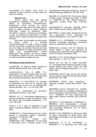 ISSN 2318-4752 – Volume 1, N1, 2013
15
concentrações de oxigênio muito acima do
esperado, ou seja, acima de 5 a 6 mg/L, devem ser
vistas com cautela.
Segundo caso:
Ocorre quando toda essa elevada
quantidade de fitoplâncton começa a entrar em
estágio de senescência (envelhecimento).
Normalmente, esses períodos de intensa
proliferação podem durar cerca de 30 dias, após os
quais as células começam a morrer, fenômeno
denominado "colapso do fitoplâncton". Nesta
circunstância, inicia-se o processo da oxirredução,
ou seja, as bactérias que decompõem a matéria
orgânica retiram oxigênio da água para realizar esse
processo.
Além disso, outra situação que pode ocorrer
ao mesmo tempo é o chamado
"autossombreamento", ou seja, a massa de algas
que fica concentrada na superfície da água impede
que a luz chegue às camadas inferiores da coluna
d´água, "sombreando" as algas encontradas nessa
região, que consequentemente morrem
rapidamente. Esse processo, que leva ao colapso
do fitoplâncton, também dá início à decomposição,
em razão da retirada de oxigênio do meio.
REFERÊNCIAS BIBLIOGRÁFICAS
ALABASTER, J.S. Report of EIFAC workshop on
fish-farm effluents. Rome: FAO, p.166, 1982.
ALVES-DA-SILVA, S.M. & BRIDI, F.C..
Euglenophyta no Parque Estadual Delta do Jacuí,
Rio Grande do Sul, Sul do Brasil. 3. Strombomonas
Defl. Acta Botanica Brasilica p. 555-572, 2004.
ANGELOCCI, L. R.; VILLA-NOVA, N. A. Variações
da temperatura da água de um pequeno lago
artificial ao longo de um ano em Piracicaba-SP.
Sciencia Agrícola, n. 52, v. 3, p. 431-438, 1995.
ARANA, L.V.. Fundamentos de aqüicultura.
Florianópolis Ed.UFSC, p. 349. 2004.
ARAÚJO, M. F. F. Comunidade fitoplânctonica e
variáveis ambientais na Lagoa de Extremoz, Natal,
RN, Brasil. Acta Limnologica Brasiliensia, v. 12,
p.127-140, 2000.
AVAULT, J. W. J. More on fertilization of pond
waters. Aquaculture Magazine, May/June, p. 54-57,
2003.
AVNIMELECH, Y. Carbon/nitrogen ratio as a control
element in aquaculture systems. Aquaculture,
Amsterdam, 176: 227-235, 1999.
AZEVEDO, S.M.F.O.; EVANS, W.R.;
CARMICHAEL, W.W.; NAMIKOSHI, M. First report
of Microcystins from a Brazilian isolate of the
Cyanobacterium Microcystis aeruginosa. Journal of
Applied Physiology, Bethesda, 6: 261-265, 1994.
BALARIN, J.D., HALLER, R.D. The intensive culture
of tilapia in tanks, raceways and cages. In: MUIR,
J.F.;. ROBERTS, R.J. (Ed.). Recent Advances in
Aquaculture. Londres: Croom Helm, p.267-355,
1982.
BALDISSEROTTO, Bernardo; RADÜNZ NETO,
João. Criação de jundiá. Editora UFSM, 2004.
BAO-TONG, H. Cage culture development and its
role in aquaculture in China. Aquaculture and
Fisheries Management, v.24, p.305-310, 1994.
BARBIERI, R. C. J.; OSTRENSKY, A. N. Camarões
marinhos– reprodução, maturação e larvicultura.
Viçosa: Ed. Aprenda Fácil, 255p. 2002.
BARCELLOS, Leonardo José Gil. Policultivo de
jundiás, tilapias e carpas: uma alternativa de
produção para a piscicultura Rio-grandense. Passo
Fundo, RS. Editora Universitária, 2006.
BASTIAN, R. E.P.A. Prefers effluents to be recycled.
Water farming J., v. 28, p.7-10, 1991.
BAYNE, D.R.; A.K. RAI, P.L. JOSHI; WILLIAMS,
J.C. Limnological factors influencing growth of cage-
cultured bighead carp female x silver carp male
hybrids. Journal of Applied Aquaculture , v.1, n.4, p.
29-50, 1992.
BEVERIDGE, M.C.M. Cage and pen fish farming:
carrying capacity models and environmental impact.
Rome: FAO, 131p. 1984.
BEVERIDGE, M.C.M. Cage aquaculture .
Chichester, England: Fishing News Books, 346p.
1987.
BEVERIDGE, M.C.M.; PHILLIPS, M.J.; CLARKE,
R.M. A quantitative and qualitative assessment of
wastes from aquatic animal production. In: BRUNE,
D.E. e TOMASSO, J.R. (eds.) Aquaculture and
water quality, Clemson University, USA. p.506-533,
1991.
BEYRUTH, Z.; TUCCI-MOURA, A.; FERRAGUT, C.;
MENEZES, L.C.B. Caracterização e Variação
Sazonal de Fitoplâncton de Tanques de Aqüicultura.
Acta Limnologica Brasiliensia., Rio de Janeiro,
10(1): 21–36, 1998.
BICUDO, C.E.M.; MENEZES, M. Gêneros de Algas
de Águas Continentais do Brasil (Chave para
Identificação e Descrições). 2 ed. São Carlos: Rima.
502p., 2006.
BORGHETTI, N. R. B.; OSTRENSKY, A.
BORGHETTI, J. R. Aqüicultura uma visão geral
66
 