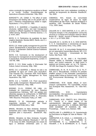 ISSN 2318-4752 – Volume 1, N1, 2013
16
sobre a produção de organismos aquáticos no Brasil
e no mundo. Curitiba: GrupobIntegrado de
Aqüicultura e Estudos Ambientais, 128p. 2003.
BORGHETTI, J.R.; CANZI, C. The effect of water
temperature and feeding rate on the growth rate of
pacu ( Piaractus mesopotamicus) raised in cages.
Aquaculture, v.114, p.93-101, 1993.
BOYD, C. E.; QUEIROZ, J. Feasibility of retention
structures, settling basins, and best management
practices in effluent regulation for Alabama channel
catfish farming. Reviews in Fisheries Science, v. 9,
p. 43-67, 2001.
BOYD, C. E. Parâmetros da qualidade de água:
oxigênio dissolvido. Revista ABCC, Recife, ano 4, n.
1, p. 66-69, 2002.
BOYD, C.E. Water quality management for pond fish
culture. Developments in Aquaculture and Fisheries
Science, 9. Amsterdam: Elsevier Science Publishers
B. 317p, 1982.
BOYD, C.E. Comments on the development of
techniques for management of environmental quality
in aquaculture. Aquacultural Engineering, London. 5:
135-146, 1986.
BOYD, C. E.O. Water quality in Warmwater fish
Culture. Auburn University, 359p. 1982.
BOYD, C.E. e QUEIROZ, J. Manejo do solo e da
qualidade da água em viveiro para aquicultura.
Trad. Eduardo Ono. Campinas: ASA. Pond Bottom
Soil and Water Quality Management for Pond
Aquaculture. 55p, 1997.
BOYD, C.E. e TUCKER, C.S. Pond aquaculture
water quality management. Massachussets: Kluwer
Academic Publishers. 700p, 1998.
BOZANO, G.L.N.; FERRAZ DE LIMA, J.A.
Avaliação do crescimento do pacu Piaractus
mesopotamicus Holmberg, 1887, em gaiolas com
diferentes espaços de confinamento. In: SIMPÓSIO
BRASILEIRO DE AQUICULTURA, 8., Piracicaba,
1994. Resumos. Piracicaba: Fealq, p.4. 1994.
BRANCO, S. M. Hidrobiologia aplicada à
engenharia sanitária. 3. ed. São Paulo:
CETESB/ASCETESB, 640 p. 1986.
BRASIL. Ministério do Meio Ambiente. Diretrizes
Ambientais para o Setor Pesqueiro. Diagnóstico e
Diretrizes para a Aquicultura. Brasília-DF, 60p.
2007.
BRASIL. Ministério do Meio Ambiente. Conselho
Nacional do Meio Ambiente. Resolução n°. 357, de
17 de março de 2005. Classificação dos corpos de
água e diretrizes ambientais para o seu
enquadramento bem como estabelece condições e
padrões de lançamento de efluentes. Brasília-DF,
10p. 2009.
CABIANCA, M.A. Estudo da comunidade
zooplanctônica de lagos de pesca da região
metropolitana de São Paulo: Aspectos ecológicos e
sanitários. USP, Faculdade de Saúde Pública.
117p., 2005. (tese)
CALIJURI, M. C.; DOS SANTOS, A. C. A.; JATI, S.
Temporal changes in the phytoplankton community
structure in a tropical and eutrophic reservoir (Barra
Bonita SP – Brazil). Journal of Plankton Research,
v. 24, n. 7, p. 617-634, 2002.
CALIJURI, M. C.; ALVES, M. S. A.; DOS SANTOS,
A. C. A. Cianobactérias e cianotoxinas em águas
continentais. São Carlos: Rima, 118 p. 2006.
CALIJURI, M. do C. A comunidade fitoplanctônica
em um reservatório tropical (Barra Bonita, SP). 211f.
Tese (Livre Docência) – Universidade de São
Carlos, São Paulo. 1999.
CARMICHAEL, W. W., AND I. R. FALCONER.
Disease related to freshwater blue-green algal
toxins, and control measures. In Algal toxins in
seafood and drinking water, ed. by I. R. Falconer,
187-209. San Diego,CA: Academic Press. 1993.
CARMICHAEL, W. W., W. R. Evans, Q. Q. Yin, P.
Bell, and E. Moczydlowski.. Evidence for paralytic
shellfish poisons in the freshwater cyanobactrium
Lygbya wollei Farlow ex Gomont comb. nov. Applied
and Environmental Microbiology, 63: 3104-3110,
1997.
CARMICHAEL, W.W. Health effects of toxin-
producin cyanobacteria: The CyanoHABs. Human
and Ecological Riss Assessment, 75: 1393-1407,
2001.
CARMICHAEL, W.W.. Cyanobacteria
secmetabolites - the cyanotoxins. Journal of Applied
Bacter, 72: 445-459, 1992.
CARMICHAEL, W.W.; PINOTTI, M.H.; FRALEIGH,
P.C. Toxicity of a clonal isolate of the
cyanobacterium (bleu-green alga) Microcystis
aeruginosa from Lake Erie. In ANNUAL MEETING
OHIO ACADEMY OF SCIENCE, 95, 1986.
Proceddings… Toledo: (s.n), Abstract, 1986.
CASTELLANI, D. e BARRELLA. W. Caracterização
da Piscicultura na Região do Vale do Ribeira – SP.
2005.
CARPENTER, S. R.; COLE, J. J.; HODGSON, J. R.;
KITCHELL, J. F.; PACE, M. L.; BADE, D.;
COTTINGHAM, K. L.; ESSINGTON, T. E.;
HOUSER, J. N. & SCHINDLER, D. E. Trophic
67
 