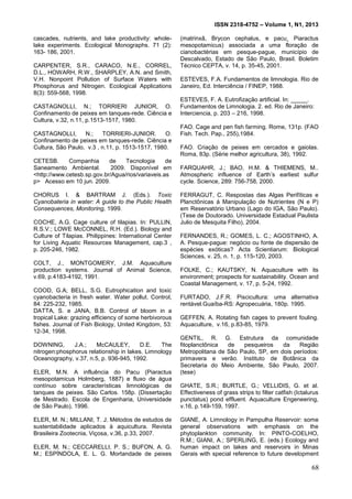 ISSN 2318-4752 – Volume 1, N1, 2013
17
cascades, nutrients, and lake productivity: whole-
lake experiments. Ecological Monographs. 71 (2):
163- 186, 2001.
CARPENTER, S.R., CARACO, N.E., CORREL,
D.L., HOWARH, R.W., SHARPLEY, A.N. and Smith,
V.H. Nonpoint Pollution of Surface Waters with
Phosphorus and Nitrogen. Ecological Applications
8(3): 559-568, 1998.
CASTAGNOLLI, N.; TORRIERI JUNIOR, O.
Confinamento de peixes em tanques-rede. Ciência e
Cultura, v.32, n.11, p.1513-1517, 1980.
CASTAGNOLLI, N.; TORRIERI-JUNIOR. O.
Confinamento de peixes em tanques-rede. Ciência e
Cultura, São Paulo, v.3 , n.11, p. 1513-1517, 1980.
CETESB. Companhia de Tecnologia de
Saneamento Ambiental. 2009. Disponível em
<http://www.cetesb.sp.gov.br/Agua/rios/variaveis.as
p> Acesso em 10 jun. 2009.
CHORUS I. & BARTRAM J. (Eds.). Toxic
Cyanobateria in water: A guide to the Public Health
Consequences, Monitoring, 1999.
COCHE, A.G. Cage culture of tilapias. In: PULLIN,
R.S.V.; LOWE McCONNEL, R.H. (Ed.). Biology and
Culture of Tilapias. Philippines: International Center
for Living Aquatic Resources Management, cap.3 ,
p. 205-246, 1982.
COLT, J., MONTGOMERY, J.M. Aquaculture
production systems. Journal of Animal Science,
v.69, p.4183-4192, 1991.
COOD, G.A; BELL, S.G. Eutrophication and toxic
cyanobacteria in fresh water. Water pollut. Control,
84: 225-232, 1985.
DATTA, S. e JANA, B.B. Control of bloom in a
tropical Lake: grazing efficiency of some herbivorous
fishes. Journal of Fish Biology, United Kingdom, 53:
12-34, 1998.
DOWNING, J.A.; McCAULEY, D.E. The
nitrogen:phosphorus relationship in lakes. Limnology
Oceanography, v.37, n.5, p. 936-945, 1992.
ELER, M.N. A influência do Pacu (Piaractus
mesopotamicus Holmberg, 1887) e fluxo de água
contínuo sobre características limnológicas de
tanques de peixes. São Carlos. 158p. (Dissertação
de Mestrado. Escola de Engenharia, Universidade
de São Paulo), 1996.
ELER, M. N.; MILLANI, T. J. Métodos de estudos de
sustentabilidade aplicados à aquicultura. Revista
Brasileira Zootecnia, Viçosa, v.36, p.33, 2007.
ELER, M. N.; CECCARELLI, P. S.; BUFON, A. G.
M.; ESPÍNDOLA, E. L. G. Mortandade de peixes
(matrinxã, Brycon cephalus, e pacu¸ Piaractus
mesopotamicus) associada a uma floração de
cianobactérias em pesque-pague, município de
Descalvado, Estado de São Paulo, Brasil. Boletim
Técnico CEPTA, v. 14, p. 35-45, 2001.
ESTEVES, F.A. Fundamentos de limnologia. Rio de
Janeiro, Ed. Interciência / FINEP, 1988.
ESTEVES, F. A. Eutrofização artificial. In: _____.
Fundamentos de Limnologia. 2. ed. Rio de Janeiro:
Interciencia, p. 203 – 216, 1998.
FAO. Cage and pen fish farming. Rome, 131p. (FAO
Fish. Tech. Pap., 255),1984.
FAO. Criação de peixes em cercados e gaiolas.
Roma, 83p. (Série melhor agricultura, 38), 1992.
FARQUAHR, J.; BAO, H.M. & THIEMENS, M..
Atmospheric influence of Earth’s earliest sulfur
cycle. Science, 289: 756-758, 2000.
FERRAGUT, C. Respostas das Algas Perifíticas e
Planctônicas á Manipulação de Nutrientes (N e P)
em Reservatório Urbano (Lago do IGA, São Paulo).
(Tese de Doutorado. Universidade Estadual Paulista
Julio de Mesquita Filho), 2004.
FERNANDES, R.; GOMES, L. C.; AGOSTINHO, A.
A. Pesque-pague: negócio ou fonte de dispersão de
espécies exóticas? Acta Scientiarum: Biological
Sciences, v. 25, n. 1, p. 115-120, 2003.
FOLKE, C.; KAUTSKY, N. Aquaculture with its
environment; prospects for sustainability. Ocean and
Coastal Management, v. 17, p. 5-24, 1992.
FURTADO, J.F.R. Piscicultura: uma alternativa
rentável.Guaíba-RS: Agropecuária, 180p. 1995.
GEFFEN, A. Rotating fish cages to prevent fouling.
Aquaculture, v.16, p.83-85, 1979.
GENTIL, R. G. Estrutura da comunidade
fitoplanctônica de pesqueiros da Região
Metropolitana de São Paulo, SP, em dois períodos:
primavera e verão. Instituto de Botânica da
Secretaria do Meio Ambiente, São Paulo, 2007.
(tese)
GHATE, S.R.; BURTLE, G.; VELLIDIS, G. et al.
Effectiveness of grass strips to filter catfish (Ictalurus
punctatus) pond effluent. Aquaculture Engeneering,
v.16, p.149-159, 1997.
GIANE, A. Limnology in Pampulha Reservoir: some
general observations with emphasis on the
phytoplankton community. In: PINTO-COELHO,
R.M.; GIANI, A.; SPERLING, E. (eds.) Ecology and
human impact on lakes and reservoirs in Minas
Gerais with special reference to future development
68
 
