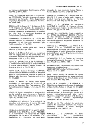 ISSN 2318-4752 – Volume 1, N1, 2013
18
and management strategies. Belo Horizonte, UFMG/
SEGRAC. p.151-63, 1994.
GIANE, ALESSANDRA; FIGUEREDO, CLEBER C.
and ETEROVICK, PAULA C.. Algas planctônicas do
reservatório da Pampulha (MG): Euglenophyta,
Chrysophyta, Pyrrophyta, Cyanobacteria. Rev. bras.
Bot. online. 1999.
GOMES, A. M. A.; Souza, R. F. G.; Azevedo, S. M.
F. O. Impacto da atividade de piscicultura e
eutrofização artificial nas características físicas,
químicas e biológicas do Reservatório de Ribeirão
das Lajes (RJ). VIII Congresso Brasileiro de
Ecotoxicologia, Florianópolis, 2004.
GREENBERG, A.E.; CLESCERI, L.S.; EATON, A.D.
Standart methods for examination of water and
wastewater. 18ª ed. Washington: American Public
Health Association. 1.217p. 1992.
GUARAPIRANGA, também pede água. Meios e
métodos, 14 (68): 6-10, jun. 1991.
GUO, L.; LI, Z. Effects of nitrogen and phosphorus
from fish cage-culture on the communities of a
shallow lake in middle Yangtze River basin of China.
Aquaculture, v. 226, p. 201-212, 2003.
HENRY, R.; CARAMASCHI, E. M. P.; TUNDISI, J.
G. Preliminary results of survey of ecological factors
in shallow tropical reservoir. Revista Brasileira de
Biologia, v. 38, n. 1, p. 171-175, 1978.
HENRY-SILVA, Gustavo Gonzaga; CAMARGO,
Antonio Fernando Monteiro. Eficiência de macrófitas
aquáticas no tratamento de efluentes de viveiro de
tilápia do Nilo. Sci. agric. Piracicaba, v.63, n.5, p.
433-438, 2006.
HENRY, R. Amônia ou fosfato como agente
estimulador do crescimento do fitoplâncton na
represa de Jurumirim (Rio Paranapanema, SP).
Revista Brasileira de Biologia, v.50, n.4, p.883-892,
1990.
HENRY, R. Primary production by phytoplankton
and its controlling factors in Jurumirim Reservoir
(São Paulo, Brazil). Revista Brasileira de Biologia,
v.53, n.3, p.489-499, 1993.
HUGUENIN, J.E.; ANSUINI, F.J. A review of the
technology and economics of marine fish cage
systems. Aquaculture, v.15, p.151-170, 1978.
HONDA, R.Y.; MERCANTE, C.T.J.; VIEIRA, J.M.S.;
ESTEVES, K.E.; CABIANCA, M.A.A.; AZEVEDO,
M.T.P. Cianotoxinas em Pesqueiros da Região
Metropolitana de São Paulo. In: ESTEVES, K.E.;
SANT’ANNA, C.L. Pesqueiros sob uma Visão
Integrada de Meio Ambiente, Saúde Pública e
Manejo. São Carlos: Rima. p.105-120, 2006.
HOODA, P.S.; EDWARDS, A.C.; ANDERSON, H.A.;
MILLER, A. A review of water quality concerns in
livestock farming areas. Science of the total
Environment, USA, 250(1-3): 143-167, 2000.
HULOT, F. D., LACROIX, G., LESCHER-
MOUTOUÉ & LOREAU, M. Funcional diversity
governs ecosystem response to nutrient enrichment.
Nature. v.405, pp.340-344. 2000.
HUSSAR. G.J,; CONCEIÇÃO, C.H.Z.; PARADELA,
A.L.; BARIN, D.J.; SERRA,W.; GOMES, J.P.R. Uso
de leitos cultivados de vazão subsuperficial na
remoção de macronutrientes de efluentes de
tanques de piscicultura. Engenharia Ambiental, v.1,
n.1, p.25-34, 2004.
HUSSAR, G.J.; PARADELA, A.L.; JONAS, T. C.;
GOMES, J. P. R.. Tratamento da água de
escoamento de tanque de piscicultura através de
leitos cultivados de vazão subsuperficial: análise da
qualidade física e química. Engenharia ambiental, v.
2, n. 1, pp. 46-59. 2005.
HUTCHINSON, G.E. A Treatise on Limnology:
Geography Physics and Chemistry. v.1, New York:
John Wiley & Sons. 1.015p. 1957.
IBAMA.Estatipesca.Disponívelem:<http://www.conse
lhos.mg.gov.br/uploads/portal
//20/01%20A%20ªquicultura%20Brasileira.pdf>.
Acesso em: 30 nov. 2009.
IGAM. Instituto Mineiro de Gestão das Águas.
Monitoramento da qualidade das águas superficiais
na Bacia do Rio Grande em 2007. Relatório anual.
Belo Horizonte- MG, 196p. 2008.
IRIGOYEN, X., HUISMAN, J. & HARRIS, R. P.
Global biodiversity patterns of marine phytoplankton
and zooplankton. Nature. V. 429, pp. 863-867. 2004.
KARABIN, A.; EJSMONT-KARABIN, J.;
KORNATOWSKA, R. Eutrophication process in a
shallow, macrophyte-dominated lake- factors
influencing zooplankton structure and density in
Lake Luknajno (Poland). Hydrobiologia,
Netherlands, 342-343: 401-409, 1997.
KIVAISI, A. K. The potential for constructed
wetlands for wastewater treatment and reuse in
developing countries: a review. Ecological
Engineering, v. 16, p. 545-560, 2001.
KOMÁREK, J. & CRONBERG, G. Some
chroococalean and oscillatorialean
Cyanoprokaryotes from southern African lakes,
69
 