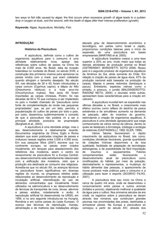ISSN 2318-4752 – Volume 1, N1, 2013
52
two ways to fish kills caused by algae: the first occurs when excessive growth of algae leads to a sudden
drop in oxygen at dusk, and the second, with the death of algae after their intense proliferation (growth).
Keywords: Algae, Aquaculture, Mortality, Fish.
INTRODUÇÃO
Histórico da Piscicultura
A aqüicultura, definida como o cultivo de
organismos aquáticos para o consumo é uma
atividade relativamente nova, apesar das
referências sobre cultivo de peixes na China há
mais de 4.000 anos. No Brasil, data da invasão
holandesa no nordeste do Brasil, no século XVIII, a
construção dos primeiros viveiros para aprisionar os
peixes vindos com a maré, que eram coletados
quando atingiam o tamanho desejado. No século
XX, nas décadas de 30 e 40, foram introduzidas a
carpa comum (Cyprinus caprio), a tilápia do Nilo
(Oreochomis niloticus) e a truta arco-íris
(Oncorhynchus mykiss). Nos anos 60 foram
importadas as carpas chinesas. Porém, foi nas
décadas de 60 e 70 que começou a ser implantado
no país o modelo chamado de “piscicultura como
fonte de complementação da renda nas pequenas
propriedades” que, se por um lado, permitiu a
popularização do cultivo de peixes por todo o país,
por outro, disseminou subliminarmente o conceito
de que a piscicultura não poderia vir a ser a
principal atividade produtiva da propriedade
(Borghetti et al., 2003).
A aquicultura é uma atividade antiga, mas o
seu desenvolvimento é relativamente recente.
Documentos originários da China, Egito e Roma
atestam que eram praticadas criações de peixes e
moluscos nessas regiões entre 3.000 e 4.000 anos.
Em sua pesquisa Silva (2001) escreve que no
continente europeu os peixes eram criados
inicialmente, em tanques para abastecimento dos
refeitórios dos mosteiros, assim o centro do
renascimento da piscicultura foi a Europa Central,
seu desenvolvimento está estreitamente relacionado
com a edificação dos mosteiros, visto que a
produção era destinada ao consumo dos religiosos.
Acredita-se que no século XX, os avanços técnicos
na piscicultura foram significativos em diversas
regiões do mundo, os progressos obtidos estão
relacionados ao desenvolvimento da reprodução e
incubação artificial, intensificação do uso de
alimentos concentrados que inicialmente foram
utilizados na salmonicultura e ao desenvolvimento
de técnicas de transportes de ovos, larvas, alevinos
e peixes adultos, notadamente o avião. A
reprodução artificial foi desenvolvida na URSS, em
1959, e no ano seguinte introduziu-se na Hungria,
Romênia e em outros países do Leste Europeu. O
avanço das técnicas de reprodução, manejo,
alimentação e de melhoria das instalações atingiu
elevado grau de desenvolvimento econômico e
tecnológico, em partes como Israel e Japão,
proporcionou condições básicas para o início da
expansão de uma piscicultura em bases
empresariais (MARTINS et al, 2005).
A aqüicultura brasileira cresce a uma taxa
superior a 20% ao ano, muito maior que todas as
demais atividades de produção animal no Brasil
(OSTRENSKY; BORGHETTI; SOTO 2008). Nosso
país é o segundo produtor de organismos aquáticos
da América do Sul, atrás somente do Chile. Em
relação à criação de peixes de água doce, 67% da
produção nacional está baseada na produção de
carpas, tilápias e peixes redondos (tambaquis e
pacus). Entretanto, espécies nativas como o
pintado, o pirarucu, o jundiá (BALDISSEROTTO;
RADÜNZ NETO, 2004), o dourado entre outras,
apresentam boas características para a criação em
cativeiro.
A aquicultura mundial tem se expandido nas
últimas décadas e, no Brasil, o crescimento mais
efetivo ocorreu como reflexo do declínio da pesca
extrativista e de simultâneo aumento na demanda
de pescado, além do incentivo do governo,
estimulando a criação de organismos aquáticos. A
piscicultura é uma atividade agropecuária que exige
conhecimento de vários ramos da ciência, dentre os
quais se destacam a limnologia, ictiologia e ecologia
de sistemas (CASTAGNOLLI, 1992; ELER, 1996).
Vários fatores favoreceram o rápido
crescimento da aqüicultura no Brasil, tais como,
condições climáticas favoráveis, grande quantidade
de coleções hídricas disponíveis e de boa
qualidade; facilidade de adaptação de tecnologias
estrangeiras; e de possibilidade de fácil importação
de insumos e equipamentos. Fatores
comportamentais estão favorecendo o
desenvolvimento atual da piscicultura como
modificações do hábitat, por meio da poluição,
desmatamento e represamentos, a mudança do
hábito alimentar das pessoas, o aparecimento de
novos produtos mais práticos para o consumo e a
utilização para lazer e esporte (SCORVO FILHO,
2007).
A piscicultura teve seu início na China a
cerca de quatro mil anos, onde se desenvolveu o
consorciamento entre peixes e outros animais
(búfalos e porcos), objetivando melhorar a qualidade
da água para o cultivo. Nos primeiros séculos da era
cristã, os registros sobre a piscicultura se deram
através dos romanos que construíam grandes
piscinas nas proximidades das praias, destinadas a
armazenar peixes. Na Europa a piscicultura só
começou a partir do século XIV, através dos
 