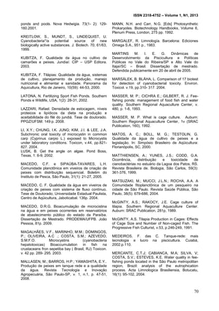 ISSN 2318-4752 – Volume 1, N1, 2013
19
ponds and pools. Nova Hedwigia. 73(1- 2): 129-
160.2001.
KREITLOW, S., MUNDT, S., LINDEQUIST, U.
Cyanobacteria*/a potential source of new
biologically active substances. J. Biotech. 70, 61/63,
1999.
KUBITZA, F. Qualidade da água no cultivo de
camarões e peixes. Jundiaí: CIP – USP Editora.
2003.
KUBITZA, F. Tilápias: Qualidade da água, sistemas
de cultivo, planejamento da produção, manejo
nutricional e alimentar e sanidade. Panorama da
Aquicultura, Rio de Janeiro, 10(59): 44-53, 2000.
LATONA, N. Fertilizing Sport Fish Ponds. Southern
Ponds e Wildlife, USA, 1(2): 28-31, 2002.
LAZZARI, Rafael. Densidade de estocagem, níveis
proteicos e lipídicos da dieta na produção e
aceitabilidade do filé do jundiá. Tese de doutorado.
PPGZ/UFSM. 149 p. 2008.
LI, X.Y.; CHUNG, I.K. JUNG; KIM, J.I. & LEE, J.A.
Subchronic oral toxicity of microcystin in common
carp (Cyprinus carpio L.) exposed to Microcystis
under laboratory conditions. Toxicon, v.44, pp.821-
827. 2004.
LUSK, B. Get the angle on algae. Pond Boss,
Texas, 1: 6-9, 2002.
MACEDO, C.F. e SIPAÚBA-TAVARES, L.H.
Comunidade planctônica em viveiros de criação de
peixes com distribuição sequencial. Boletim do
Instituto de Pesca, São Paulo, 31(1): 21-27, 2005.
MACEDO, C. F. Qualidade da água em viveiros de
criação de peixes com sistema de fluxo contínuo.
Tese de Doutorado, Universidade Estadual Paulista,
Centro de Aqüicultura, Jaboticabal. 136p. 2004.
MACEDO, D.R.G. Bioacumulação de microcistina
na água e em peixes ocorrentes em reservatórios
de abastecimento público do estado da Paraíba.
Dissertação de Mestrado. PRODEMA/UFPB. João
Pessoa, 81p. 2009.
MAGALHÃES, V.F., MARINHO, M.M.; DOMINGOS,
P.; OLIVEIRA, A.C .; COSTA, S.M.; AZEVEDO,
S.M.F.O. Microcystins (cyanobacteria
hepatotoxicas) Bioaccumulation in fish na
crustaceans fron sepetiba bay ( Brasil, RJ) Toxicon.
v. 42 pp. 289- 295. 2003.
MALLASEN, M.; BARROS, H.P.; YAMASHITA, E.Y..
Produção de peixes em tanque rede e a qualidade
da água. Revista Tecnologia e Inovação
Agropecuária, São Paulo-SP, v. 1, n.1, p. 47-51,
2008.
MANN, N.H. and Carr, N.G. [Eds] Photosynthetic
Prokaryotes. Biotechnology Handbooks, Volume 6,
Plenum Press, London, 275 pp. 1992.
MARGALEF, R. Limnología. Barcelona: Ediciones
Omega S.A., 951 p., 1983.
MARTINS M. I. E. G. Dinâmicas de
Desenvolvimento da Piscicultura e Políticas
Públicas no Vale do Ribeira/SP e Alto Vale do
Itajaí/SC – Brasil. Dissertação de mestrado.
Defendida publicamente em 20 de abril de 2005.
MARSÁLEK, B. BLÁHA, L. Comparison of 17 biotest
for detection of cyanobacterial toxicity. Environ.
Toxicol. v.19, pp.310- 317. 2004.
MASSER, M. P.; CICHRA E.; GILBERT, R. J. Fee-
fishing ponds: management of food fish and water
quality. Southern Regional Aquaculture Center, v.
480, p. 1-8, 1993.
MASSER, M. P. What is cage culture. Auburn:
Southern Regional Aquaculture Center, 1v (SRAC
Publication, 160), 1992.
MATOS, A. C.; BOLL, M. G.; TESTOLIN, G.
Qualidade da água de cultivo de peixes e a
legislação. In: Simpósio Brasileiro de Aqüicultura:
Florianópolis, SC, 2000.
MATTHIENSEN, A.; YUNES, J.S.; CODD, G.A.
Ocorrência, distribuição e toxicidade de
cianobactérias no estuário da Lagoa dos Patos, RS.
Revista Brasileira de. Biologia, São Carlos, 59(3):
361-376, 1999.
MATSUZAKI, M.; MUCCI, J.L.N.; ROCHA, A.A. A
Comunidade fitoplanctônica de um pesqueiro na
cidade de São Paulo. Revista Saúde Pública, São
Paulo, 38(5): 679-686, 2004.
McGINTY, A.S.; RAKOCY, J.E. Cage culture of
tilapia. Southern Regional Aquaculture Center.
Auburn: SRAC Publication, 281p, 1989.
McGINTY, A.S. Tilapia Production in Cages: Effects
of Cage Size and Number of Non-caged Fish. The
Progressive Fish Culturist, v.53, p.246-249, 1991.
MEDEIROS, F. das C. Tanque-rede: mais
tecnologia e lucro na piscicultura. Cuiabá,
2002.p.110.
MERCANTE, C.T.J; CABIANCA, M.A; SILVA, V;
COSTA, S.V.; ESTEVES, K.E. Water quality in fee-
fishing ponds located in the São Paulo metropolitan
region, Brazil: analysis of the eutrophication
process. Acta Limnologica Brasiliensia, Botucatu,
16(1): 95-102, 2004.
70
 