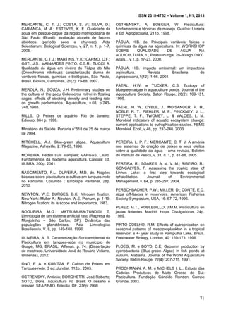ISSN 2318-4752 – Volume 1, N1, 2013
20
MERCANTE, C. T. J.; COSTA, S. V.; SILVA, D.;
CABIANCA, M. A.; ESTEVES, K. E. Qualidade da
água em pesque-pague da região metropolitana de
São Paulo (Brasil): avaliação através de fatores
abióticos (período seco e chuvoso). Acta
Scientiarum: Biological Sciences, v. 27, n. 1, p. 1-7,
2005.
MERCANTE, C.T.J.; MARTINS, Y.K.; CARMO, C.F.;
OSTI, J.S.; MAINARDES PINTO, C.S.R.; TUCCI, A.
Qualidade de água em viveiro de Tilápia do Nilo
(Oreochromis niloticus): caracterização diurna de
variáveis físicas, químicas e biológicas, São Paulo,
Brasil. Bioikos, Campinas, 21(2): 79-88, 2007.
MEROLA, N.; SOUZA, J.H. Preliminary studies on
the culture of the pacu Colossoma mitrei in floating
cages: effects of stocking density and feeding rate
on growth performance. Aquaculture, v.68, p.243-
248, 1988.
MILLS, D. Peixes de aquário. Rio de Janeiro:
Ediouro, 304 p. 1998.
Ministério da Saúde. Portaria n°518 de 25 de março
de 2004.
MITCHELL, A.J. Blue-green algae. Aquaculture
Magazine, Asheville, 2: 79-83, 1996.
MOREIRA, Heden Luis Marques; VARGAS, Lauro.
Fundamentos da moderna aqüicultura. Canoas: Ed.
ULBRA, 200p. 2001.
NASCIMENTO, F.L; OLIVEIRA, M.D. de. Noções
básicas sobre piscicultura e cultivo em tanques-rede
no Pantanal. Corumbá : Embrapa Pantanal, 28p.
2010.
NEWTON, W.E; BURGES, B.K. Nitrogen fixation.
New York: Muller A.; Newton, W.E. Plenum, p. 1-19:
Nitrogen fixation: its is scope and importance, 1983.
NOGUEIRA, M.G.; MATSUMURA-TUNDISI, T.
Limnologia de um sistema artificial raso (Represa do
Monjolinho – São Carlos, SP). Dinâmica das
populações planctônicas. Acta Limnologica
Brasiliensia. V. 8, pp. 149-168. 1996.
OLIVEIRA, A. S. Caracterização Socioambiental da
Piscicultura em tanques-rede no município de
Guapé, MG, BRASIL. Alfenas. p. 74. (Dissertação
de mestrado. Universidade José do Rosário Vellano,
Unifenas), 2012.
ONO, E. A. e KUBITZA, F. Cultivo de Peixes em
Tanques-rede. 3 ed. Jundiaí. 112p., 2003.
OSTRENSKY, Antônio; BORGHETTI, José Roberto;
SOTO, Doris. Aqüicultura no Brasil: O desafio é
crescer. SEAP/FAO, Brasília, DF, 276p. 2008
OSTRENSKY. A; BOEGER, W. Piscicultura:
fundamentos e técnicas de manejo. Guaíba: Livraria
e Ed. Agropecuária, 211p. 1998.
PÁDUA, H.B. de. Principais variáveis físicas e
químicas da água na aquicultura. In: WORKSHOP
SOBRE QUALIDADE DE ÁGUA NA
AQUICULTURA, 1., Pirassununga, 28-30/ago./2000.
Anais... v.1, p. 17-23, 2000.
PÁDUA, H.B. Impacto ambiental: um impactona
aqüicultura. Revista Brasileira de
Agropecuária,1(12): 1-66. 2001.
PAERL, H.W. e TUCKER, C.S. Ecology of
bluegreen algae in aquaculture ponds. Journal of the
Aquaculture Society, Baton Rouge, 26(2): 109-131,
1995.
PAERL, H. W., DYBLE, J., MOISANDER, P. H.,
NOBLE, R. T., PIEHLER, M. F., PINCKNEY, J. L.,
STEPPE, T. F., TWOMEY, L. & VALDES, L. M.
Microbial indicators of aquatic ecosystem change:
current applications to eutrophication studies. FEMS
Microbiol. Ecol., v.46, pp. 233-246. 2003.
PEREIRA, L. P. F.; MERCANTE, C. T. J. A amônia
nos sistemas de criação de peixes e seus efeitos
sobre a qualidade da água – uma revisão. Boletim
do Instituto de Pesca, v. 31, n. 1, p. 81-88, 2005.
PEREIRA, R.; SOARES, A. M. V. M.; RIBEIRO, R.;
GONÇALVES, F. Assessing the trophic state of
Linhos Lake: a first step towards ecological
rehabilitation. Journal of Environmental
Management, v. 64, p. 285-297, 2004.
PERSCHBACHER, P.W.; MILLER, D.; CONTE, E.D.
Algal off-flavors in reservoirs. American Fisheries
Society Symposium, USA, 16: 67-72, 1996.
PEREZ, M.T., ROBLEDILLO, J.M.M. Piscicultura en
jaulas flotantes. Madrid: Hojas Divulgadoras, 24p.
1989.
PINTO-COELHO, R.M. Effects of eutrophication on
seasonal patterns of mesozooplankton in a tropical
reservoir: a 4- year study in Pampulha Lake, Brazil.
Freshwater Biology, London, 40: 159-173, 1998.
PLOEG, M. e BOYD, C.E. Geosmin production by
cyanobacteria (Blue-green Algae) in fish ponds at
Auburn, Alabama. Journal of the World Aquaculture
Society, Baton Rouge, 22(4): 207-215, 1991.
PROCHMANN. A. M. e MICHELS I. L., Estudo das
Cadeias Produtivas de Mato Grosso do Sul:
Piscicultura. Fundação Cândido Rondon. Campo
Grande, 2003.
71
 