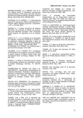 ISSN 2318-4752 – Volume 1, N1, 2013
22
SIPAÚBA-TAVARES, L.H. e BRAGA, F.M. de S.
The feeding activity of Colossoma macropomum
larvae (tambaqui) in fish ponds with water hyacinth
(Eichhhornia crassipes) fertilizer. Brazilian Journal of
Biology, São Carlos, 67(3): 459-466, 2007.
STEPHENS, W. W.; FARRIS, J. L. A Biomonitoring
approach to aquaculture effluent characterization in
channel catifish fingerling production. Aquaculture,
v. 241, p. 319-330, 2004.
SONODA, D. Y. Análise econômica de sistemas
alternativos de produção de tilápias em tanques-
rede para diferentes mercados. Tese, Piracicaba,
Escola Superior de Agricultura Luiz de Queiroz,
2002.
SOUZA, M. F. L; et al. Avaliação da concentração
de nutrientes inorgânicos dissolvidos e clorofila- a
na plataforma continental adjacente a Baía de
Camamu, BA. In: CONGRESSO DE ECOLOGIA DO
BRASIL, 7, 2005, Anais... Caxambu-MG, 2004.
STRASRABA, M & TUNDISI, J.G. Diretrizes para o
gerenciamento de lagos. Vol 9, 2000.
TALAMONI, J.L.B. e OKANO, W.Y. Limnological
characterization and plankton community structure
in aquatic systems of different trophic state. Verh
International Verein Limnology, Stuttgart, 26: 629-
636, 1997.
TALBOT, C. e HOLE, R. Fish diets and the control
of eutrophication resulting from aquaculture. Journal
of Applied Ichthyology, Germany, 10: 258-270,
1994.
TAVARES-DIAS, M.; TENANI, R.A.; GIOLI, L.D.;
FAUSTINO,D.C. Características Hematológicas de
Teleósteos Brasileiros. Parâmetros Sangüíneos do
Piaractus mesopotamicus Holmberg (Osteichthyes,
Characidae) em Policultivo Intensivo. Revista
Brasileira de Zoologia, Curitiba, 16(2): 423-431,
1999.
TAYLOR, W.D.; BENTZEN,E. The importance of
dissolved organic phosphorus to phosphorus uptake
by limnetic plankton. Limnology and Oceanography,
v.37, n.2, p.217-231, 1992.
TENCALLA, F.G., DIETRICH, D.R.; SCHLATTER,
C. Toxicity of Microcistys aeruginosa peptide toxin to
yearling rainbow trout (Onchorhyncus mykiss).
Aquatic Toxicology. v .30, pp. 215-224. 1994.
THOMAZ, S.M. e BINI, L.M. A expansão das
macrófitas aquáticas e implicações para o manejo
de reservatórios: um estudo na Represa de Itaipu.
In: HENRY, R. Ecologia de Reservatórios: Estrutura,
Função e Aspectos Sociais. FUNDIBIO:FAPESP.
São Paulo. p.597-626, 1999.
THONTON, K.W; KIMMEL, B.L.; PAYNE, F.E.
Reservoir limnology: ecological perspectives. John
Wiley e Sons, New York. 256p, 1990.
TUCCI, A. Sucessão da Comunidade
Fitoplanctônica de um Reservatório Urbano e
Eutrófico, São Paulo, SP, Brasil. Rio Claro, SP.
(Tese de Doutorado. Universidade Estadual Paulista
Julio de Mesquita Filho), 2002.
TUCCI, A. e SANT’ANNA, C.L. Cylindrospermopsis
raciboskii (Wolosynska) Eenayya e Subba Rajju
(Cyanobacteria): Variação Semanal e Relações com
Fatores Ambientais em um Reservatório Eutrófico,
São Paulo, SP, Brasil. Revista Brasieira de
Botânica, São Paulo, 26(1): 97-112, 2003.
TUNDISI, J.G. A crise da água: eutrofização e suas
consequências. In. TUNDISI, J.G. Água no século
XXI: enfrentando a escassez. Rima, IIE, São Carlos.
247p, 2003.
TUNDISI, J. G. Água no século XXI: enfrentando a
escassez. São Carlos: Rima, 2003. 248 p.
TUNDISI, J.G. O futuro dos Recursos. Ed. Multi
Ciência, 691 pp. 2003.
VIEIRA, L. F. Agricultura e agroindústria familiar.
Revista de Política Agrícola. Brasília: v.1,1998, p. 7
e 8.
VINATEA-ARANA, L. Princípios químicos de
qualidade da água em aquicultura. Florianópolis:
Editora da UFSC. 166 p. 1997.
WETZEL, R.G. Limnology. EUA: W. B. Saunders
Company. 743p. 1983.
WETZEL, R.G.. Limnology: lake and river
ecosystems. San Diego, Academic Press, 1006p.
Artigos diversos, 2001.
ZANIBONI-FILHO, E. O desenvolvimento da
piscicultura brasileira sem a deterioração da
qualidade de água. Revista Brasileira de Biologia,
São Carlos, 57(1): 3-9, 1997.
ZANIBONI, E. F.; NUNER, A.P. O.; GUERESCHI,
R.M.; SILVA, S.H. Cultivo de peixes em tanques-
rede e impactos ambientais. Anais: Cultivo de
Peixes em tanques-rede: desafios e oportunidades
para um desenvolvimento sustentável. Belo
Horizonte: EPAMIG, p.104, 2005.
YOO, K.H.; MASSER, M.P.; HAWCROFT, B.A. An
in pond raceway system incorporating removal of
fish wastes. Aquacultural Engineering, London, 14:
175-187, 1995.
73
 