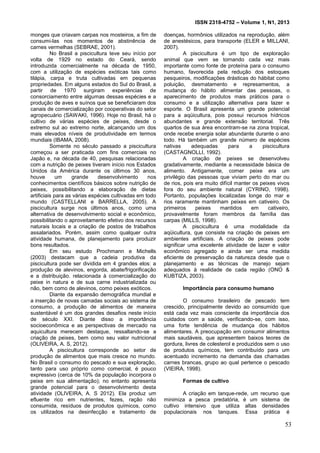 ISSN 2318-4752 – Volume 1, N1, 2013
2
monges que criavam carpas nos mosteiros, a fim de
consumi-las nos momentos de abstinência de
carnes vermelhas (SEBRAE, 2001).
No Brasil a piscicultura teve seu início por
volta de 1929 no estado do Ceará, sendo
introduzida comercialmente na década de 1950,
com a utilização de espécies exóticas tais como
tilápia, carpa e truta cultivadas em pequenas
propriedades. Em alguns estados do Sul do Brasil, a
partir de 1970 surgiram experiências de
consorciamento entre algumas dessas espécies e a
produção de aves e suínos que se beneficiaram dos
canais de comercialização por cooperativas do setor
agropecuário (SAWAKI, 1996). Hoje no Brasil, há o
cultivo de várias espécies de peixes, desde o
extremo sul ao extremo norte, alcançando um dos
mais elevados níveis de produtividade em termos
mundiais (IBAMA, 2008).
Somente no século passado a piscicultura
começou a ser praticada com fins comerciais no
Japão e, na década de 40, pesquisas relacionadas
com a nutrição de peixes tiveram início nos Estados
Unidos da América durante os últimos 30 anos,
houve um grande desenvolvimento nos
conhecimentos científicos básicos sobre nutrição de
peixes, possibilitando a elaboração de dietas
artificiais para as várias espécies cultivadas em todo
mundo (CASTELLANI e BARRELLA, 2005). A
piscicultura surge nos últimos anos, como uma
alternativa de desenvolvimento social e econômico,
possibilitando o aproveitamento efetivo dos recursos
naturais locais e a criação de postos de trabalhos
assalariados. Porém, assim como qualquer outra
atividade humana, de planejamento para produzir
bons resultados.
Em seu estudo Prochmann e Michells
(2003) destacam que a cadeia produtiva da
piscicultura pode ser dividida em 4 grandes elos: a
produção de alevinos, engorda, abate/frigorificação
e a distribuição. relacionada à comercialização do
peixe in natura e de sua carne industrializada ou
não, bem como de alevinos, como peixes exóticos.
Diante da expansão demográfica mundial e
a inserção de novas camadas sociais ao sistema de
consumo, a produção de alimentos de maneira
sustentável é um dos grandes desafios neste início
de século XXI. Diante disso a importância
socioeconômica e as perspectivas de mercado na
aquicultura merecem destaque, ressaltando-se a
criação de peixes, bem como seu valor nutricional
(OLIVEIRA, A. S, 2012).
A piscicultura corresponde ao setor de
produção de alimentos que mais cresce no mundo.
No Brasil o consumo do pescado e sua exploração,
tanto para uso próprio como comercial, é pouco
expressivo (cerca de 10% da população incorpora o
peixe em sua alimentação); no entanto apresenta
grande potencial para o desenvolvimento desta
atividade (OLIVEIRA, A. S 2012). Ela produz um
efluente rico em nutrientes, fezes, ração não
consumida, resíduos de produtos químicos, como
os utilizados na desinfecção e tratamento de
doenças, hormônios utilizados na reprodução, além
de anestésicos, para transporte (ELER e MILLANI,
2007).
A piscicultura é um tipo de exploração
animal que vem se tornando cada vez mais
importante como fonte de proteína para o consumo
humano, favorecida pela redução dos estoques
pesqueiros, modificações drásticas do hábitat como
poluição, desmatamento e represamentos, a
mudança do hábito alimentar das pessoas, o
aparecimento de produtos mais práticos para o
consumo e a utilização alternativa para lazer e
esporte. O Brasil apresenta um grande potencial
para a aqüicultura, pois possui recursos hídricos
abundantes e grande extensão territorial. Três
quartos de sua área encontram-se na zona tropical,
onde recebe energia solar abundante durante o ano
todo. Há também um grande número de espécies
nativas adequadas para a piscicultura
(CASTAGNOLLI, 1992).
A criação de peixes se desenvolveu
gradativamente, mediante a necessidade básica de
alimento. Antigamente, comer peixe era um
privilégio das pessoas que viviam perto do mar ou
de rios, pois era muito difícil manter os peixes vivos
fora do seu ambiente natural (CYRINO, 1998).
Portanto, populações localizadas longe do mar e
rios raramente mantinham peixes em cativeiro. Os
primeiros peixes mantidos em cativeiro,
provavelmente foram membros da família das
carpas (MILLS, 1998).
A piscicultura é uma modalidade da
aqüicultura, que consiste na criação de peixes em
ambientes artificiais. A criação de peixes pode
significar uma excelente atividade de lazer e valor
econômico agregado e ainda ser uma medida
eficiente de preservação da natureza desde que o
planejamento e as técnicas de manejo sejam
adequados à realidade de cada região (ONO &
KUBTIZA, 2003).
Importância para consumo humano
O consumo brasileiro de pescado tem
crescido, principalmente devido ao consumido que
está cada vez mais consciente da importância dos
cuidados com a saúde, verificando-se, com isso,
uma forte tendência de mudança dos hábitos
alimentares. A preocupação em consumir alimentos
mais saudáveis, que apresentem baixos teores de
gordura, livres de colesterol e produzidos sem o uso
de produtos químicos, tem contribuído para um
acentuado incremento na demanda das chamadas
carnes brancas, grupo ao qual pertence o pescado
(VIEIRA, 1998).
Formas de cultivo
A criação em tanque-rede, um recurso que
minimiza a pesca predatória, é um sistema de
cultivo intensivo que utiliza altas densidades
populacionais nos tanques. Essa prática é
53
 