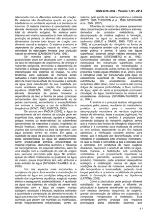 ISSN 2318-4752 – Volume 1, N1, 2013
6
relacionada com os diferentes sistemas de criação.
Os sistemas são classificados quanto ao grau de
interferência no ambiente aquícola e a demanda de
insumos. O sistema intensivo é caracterizado pela
elevada densidade de estocagem e dependência
total do alimento exógeno. No sistema semi-
intensivo em viveiros escavados (o mais utilizado na
produção de peixes), os alevinos são estocados e
alimentados durante todo tempo de criação com
alimento natural e exógeno. O sistema extensivo é
dependente da produção natural do viveiro, com
densidade de estocagem limitada pela produção
natural de alimento (ZANIBONI-FILHO, 1997).
De maneira geral, o aumento de
produtividade pode ser alcançado com o aumento
da taxa de estocagem de organismos, de energia e
nutrientes exógenos, diminuindo a dependência de
nutrientes e energia endógenos ao sistema. Com a
intensificação dos sistemas de criação, há uma
tendência para utilização de menores áreas
cultivadas e maior dependência do uso de rações,
além da maior necessidade de renovação e aeração
da água para manutenção de sua qualidade em
níveis aceitáveis para criação dos organismos
aquáticos (KUBITZA, 2000). Desta maneira, a
elevada densidade de peixes favorece a
dependência de óleo e farinha de peixe (principais
componentes das rações, particularmente as de
peixes carnívoros), aumentando a susceptibilidade
dos animais a doenças e uso de antibióticos e
terapêuticos (BOYD, 1982; KUBITZA, 2000).
De acordo com PÁDUA (2000), a água de
abastecimento de um sistema de criação pode ser
superficial (rios, lagos naturais, açudes e córregos,
antigos viveiros ou reservatórios) ou subterrânea
(provenientes de nascentes e poços, originárias de
lençóis freáticos), existindo, ainda, sistemas cujos
viveiros são construídos na área da nascente, com
água jorrando dentro do viveiro. Em geral, a
qualidade da água da piscicultura será influenciada
pelas características da água de abastecimento,
como: produtividade primária, concentração de
material orgânico, elementos químicos e presença
de microrganismos, em especial coliformes, além de
uma relação com a constituição do solo de origem
e/ou percurso percorrido pela água. No entanto,
apesar de refletir diretamente na qualidade da água
do viveiro, pouca importância tem sido atribuída a
essa entrada de água (SIPAÚBA-TAVARES et al.,
2006).
Um dos aspectos mais importantes e
complexos da piscicultura envolve a manutenção da
qualidade da água em condições adequadas para
criação dos organismos aquáticos, exigindo manejo
efetivo e assegurando sustentabilidade. A qualidade
da água nos sistemas de criação de peixes está
relacionada com a água de origem, manejo
(calagem, adubação e limpeza), espécies cultivadas
e quantidade e composição do alimento fornecido. A
água que entra nos viveiros tem suas características
químicas que podem ser mantidas ou modificadas,
sendo frequentemente influenciadas, dentro do
sistema, pelo aporte de matéria orgânica e nutriente
(BOYD, 1986; THONTON et al., 1990; MERCANTE
et al., 2004, 2007).
Efluentes de viveiros de peixes apresentam
altas concentrações de nutrientes sólidos e solúveis,
derivados de produtos metabólicos, da
decomposição da matéria orgânica e lixiviação,
dissolvidos na água ou acumulados sobre o
sedimento (SHILO e SARIG, 1989; YOO et al.,
1995). A concentração do nitrogênio na forma de
nitrato, importante também sob o ponto de vista de
saúde pública e animal, é baixa nas águas
superficiais, podendo atingir valores elevados em
águas profundas (GREENBERG et al., 1992).
Concentrações elevadas de nitrato podem ser
observadas em mananciais superficiais como
resultado dos processos de mineralização e
nitrificação, envolvendo outras formas de nitrogênio
presentes nestas águas (HOODA et al., 2000), onde
o nitrogênio pode ser transportado pela água de
escoamento superficial de chuvas, provocando
eutrofização dos ecossistemas aquáticos
receptores. Além disso, como os viveiros são corpos
d’água de pequena profundidade, o fluxo contínuo
de água, ação do vento e precipitação promovem
circulação da água, transformando os viveiros em
ecossistemas dinâmicos (SIPAÚBA-TAVARES et
al., 1994 ).
A amônia é o principal resíduo nitrogenado
excretado pelos peixes, resultante do metabolismo
protéico, e contribui para o aumento da
decomposição microbiana de resíduos orgânicos
(restos de alimentos, fezes e adubos orgânicos). No
interior do viveiro a amônia é produzida pela
conversão biológica do nitrogênio orgânico, sendo
que a maioria das formas de nitrogênio disponível é
protéica e é convertida para moléculas de amônia
ou íons amônio, dependendo do pH. Em habitats
aeróbicos, a nitrificação converte amônia para
nitrato, que é reduzido por desnitrificação, onde o
nitrogênio é volatilizado pelo processo microbiano,
no qual o nitrato é convertido a gás e liberado para
o ambiente. Em condições de baixo oxigênio
dissolvido, favorecem o acúmulo de nitrito na água.
Desta maneira, a fertilização, sob condições
controladas, é um procedimento importante na
piscicultura, permitindo aumento do potencial
produtivo. Entretanto, pode acarretar desequilíbrio
ecológico e proliferação intensa de algas em
condições de excesso de nutrientes, associados à
alta temperatura e luminosidade, podendo durar
longos períodos e ocasionar mortalidade de peixes
devido à diminuição de oxigênio no hipolímnio
(LATONA, 2002).
Como a piscicultura pode produzir efluente
eutrofizado, de maneira geral, o efluente de
piscicultura é bastante semelhante ao doméstico,
com elevada demanda bioquímica de oxigênio,
grande concentração de sólidos em suspensão e
compostos nitrogenados e fosfatados. Esta
similaridade permite analogia dos impactos
provocados pelos diferentes sistemas que
57
 