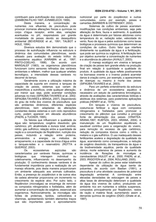 ISSN 2318-4752 – Volume 1, N1, 2013
7
contribuem para eutrofização dos corpos aquáticos
(ZANIBONI-FILHO 1997; AVNIMELECH, 1999).
Desta maneira, a concentração de
nutrientes nos efluentes de piscicultura pode
provocar inúmeras alterações físicas e químicas no
corpo d’água receptor, entre elas, variações
acentuadas no pH, responsáveis por grande
mortalidade de peixes devido ao desequilíbrio
ambiental (BEVERIDGE et al., 1991; TALBOT e
HOLE, 1994).
Diversos estudos têm demonstrado que o
processo de eutrofização influencia na estrutura e
dinâmica das comunidades planctônicas, sendo
utilizado para avaliação do estado trófico do
ecossistema aquático (KARABIN et al., 1997;
PINTO-COELHO, 1998). De acordo com
MARGALEF (1983), os organismos planctônicos
funcionam como sensores refinados das variáveis
ambientais e refletem, melhor que qualquer artefato
tecnológico, a intensidade dessas variáveis no
decorrer do tempo.
Geralmente ocorre a utilização máxima da
capacidade de suporte em viveiros e tanques de
criação de peixes, sistemas que variam de
mesotróficos a eutróficos, onde qualquer alteração,
por menor que seja, pode acarretar condições
adversas no meio (SIPAÚBA-TAVARES et al., 2002;
SIPAÚBA-TAVARES e BRAGA, 2007). Dependendo
do grau de trofia dos viveiros de piscicultura, que
são ambientes dinâmicos, diferentes espécies
planctônicas, bem adaptadas às alterações
constantes destes sistemas e com ciclo reprodutivo
curto, podem aparecer em elevada abundância
(PAERL e TUCKER, 1995).
Os fatores que influenciam a qualidade da
água são: temperatura; oxigênio dissolvido; gás
carbônico; pH; alcalinidade e dureza total; amônia;
nitrito; gás sulfídrico; relação entre a quantidade de
ração e a concentração de fitoplâncton; nutrição dos
peixes, incluindo a relação entre proteína,
aminoácidos e energia; os métodos de
arraçoamento; e a capacidade de troca d’água entre
o tanques-redes e o reservatório (ROTTA e
QUEIROZ, 2003).
Os ecossistemas aqüícolas são
caracterizados por variáveis físicas, químicas e
biológicas que interagem individual ou
coletivamente, influenciando no desempenho da
produção. O conhecimento dessas variáveis é de
fundamental importância para a realização de um
manejo eficiente, pois desta maneira proporcionam
um ambiente adequado aos animais cultivados.
Então, a presença do zooplâncton e de outros elos
da cadeia alimentar proporciona um incremento no
crescimento da espécie alvo. Por outro lado, o
fitoplâncton (microalgas) se encarrega de remover
os compostos nitrogenados e fosfatados, além de
aumentar a concentração de oxigênio, essencial aos
organismos. Nutricionalmente, as microalgas são
fontes de proteínas, lipídios, carboidratos e
vitaminas, apresentando também elementos traços
que são importantes para o aproveitamento
nutricional por parte do zooplâncton e outras
comunidades, como por exemplo, peixes e
camarões (BARBIERI & OSTRENSKY, 2002).
Sistemas de cultivo de peixes acarretam
modificações nas condições ambientais, seja pela
alteração da flora, fauna e sedimento. A qualidade
da água é determinada por fatores alóctones como
temperatura do ar, radiação solar, velocidade do
vento, fluxo de água e pelos autóctones como taxas
biológicas e processos químicos que determinam as
condições de cultivo. Outro fator que interfere
diretamente na qualidade da água é a fertilização,
que pode ser química ou orgânica. A fertilização tem
por objetivo aumentar a concentração de nutrientes
e a abundância do plâncton (AVAULT, 2003).
O manejo ecológico em viveiros e tanques
de criação de peixes tem grande efeito na produção
final em relação à quantidade e qualidade do
produto. A qualidade da água reflete positivamente
na biomassa vivente e o inverso poderá acarretar
danos à criação como, por exemplo, o aparecimento
de doenças ou mesmo à morte dos peixes
(SIPAÚBA-TAVARES et al., 2003).
Para um perfeito entendimento da estrutura
e dinâmica de um ecossistema aquático é
necessário um estudo de parâmetros limnológicos,
através de avaliações das características bióticas e
abióticas dos sistemas, para posteriores aplicações
práticas (HENRY et al., 1978).
Em tanques e viveiros de piscicultura,
costuma-se fertilizar a água com compostos
nitrogenados e fosfatados para promover o
crescimento do plâncton que constitui a principal
fonte de alimentação dos peixes (VINATEA-
ARANA,1997; KUBTIZA, 2003, ARANA, 2004). A
manutenção de um fitoplâncton equilibrado e
saudável contribui para a oxigenação do viveiro,
para remoção do excesso de gás carbônico,
redução de compostos tóxicos como o nitrito, o
metano e o gás sulfídrico. O uso inadequado desses
fertilizantes acelera a degradação da qualidade da
água, acarretando como consequências, a redução
de oxigênio dissolvido, da transparência da água e
da biodiversidade aquática, perda da qualidade
cênica, morte extensiva de peixes e aumento da
incidência de florações de microalgas e
cianobactérias (HULOT et al., 2000; PAERL et al.,
2003; IRIGOYEN et al., 2004, ROLLAND, 2005).
Apesar do cultivo de peixe estar totalmente
dependente da utilização de água isenta de
poluentes, de acordo com Bastian (1991), a
piscicultura é uma atividade causadora de potencial
degradação ambiental. A combinação entre
elevadas densidades de estocagem de peixes e
altas taxas de alimentação deterioram a qualidade
da água dos viveiros de cultivo, produzindo um
ambiente rico em nutrientes e sólidos suspensos,
compostos principalmente por fitoplâncton, restos
de ração e matéria fecal, aumentando assim a
demanda química de oxigênio (DQO) (Ghate et al.,
1997).
58
 