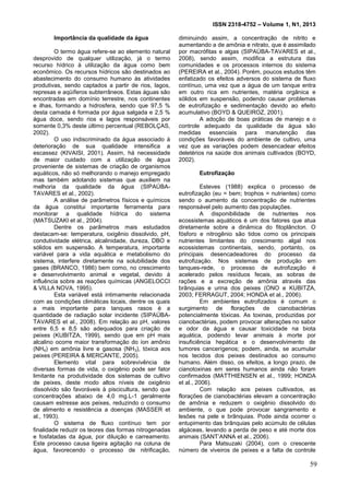 ISSN 2318-4752 – Volume 1, N1, 2013
8
Importância da qualidade da água
O termo água refere-se ao elemento natural
desprovido de qualquer utilização, já o termo
recurso hídrico à utilização da água como bem
econômico. Os recursos hídricos são destinados ao
abastecimento do consumo humano às atividades
produtivas, sendo captados a partir de rios, lagos,
represas e aqüíferos subterrâneos. Estas águas são
encontradas em domínio terrestre, nos continentes
e ilhas, formando a hidrosfera, sendo que 97,5 %
desta camada é formada por água salgada e 2,5 %
água doce, sendo rios e lagos responsáveis por
somente 0,3% deste último percentual (REBOLÇAS,
2002).
O uso indiscriminado da água associado à
deterioração de sua qualidade intensifica a
escassez (KIVAISI, 2001). Assim, há necessidade
de maior cuidado com a utilização de água
proveniente de sistemas de criação de organismos
aquáticos, não só melhorando o manejo empregado
mas também adotando sistemas que auxiliem na
melhoria da qualidade da água (SIPAÚBA-
TAVARES et al., 2002).
A análise de parâmetros físicos e químicos
da água constitui importante ferramenta para
monitorar a qualidade hídrica do sistema
(MATSUZAKI et al., 2004).
Dentre os parâmetros mais estudados
destacam-se: temperatura, oxigênio dissolvido, pH,
condutividade elétrica, alcalinidade, dureza, DBO e
sólidos em suspensão. A temperatura, importante
variável para a vida aquática e metabolismo do
sistema, interfere diretamente na solubilidade dos
gases (BRANCO, 1986) bem como, no crescimento
e desenvolvimento animal e vegetal, devido à
influência sobre as reações químicas (ANGELOCCI
& VILLA NOVA, 1995).
Esta variável está intimamente relacionada
com as condições climáticas locais, dentre os quais
a mais importante para tanques rasos é a
quantidade de radiação solar incidente (SIPAÚBA-
TAVARES et al., 2008). Em relação ao pH, valores
entre 6,5 e 8,5 são adequados para criação de
peixes (KUBITZA, 1999), sendo que em pH mais
alcalino ocorre maior transformação do íon amônio
(NH4) em amônia livre e gasosa (NH3), tóxica aos
peixes (PEREIRA & MERCANTE, 2005).
Elemento vital para sobrevivência de
diversas formas de vida, o oxigênio pode ser fator
limitante na produtividade dos sistemas de cultivo
de peixes, deste modo altos níveis de oxigênio
dissolvido são favoráveis à piscicultura, sendo que
concentrações abaixo de 4,0 mg.L-1 geralmente
causam estresse aos peixes, reduzindo o consumo
de alimento e resistência a doenças (MASSER et
al., 1993).
O sistema de fluxo contínuo tem por
finalidade reduzir os teores das formas nitrogenadas
e fosfatadas da água, por diluição e carreamento.
Este processo causa ligeira agitação na coluna de
água, favorecendo o processo de nitrificação,
diminuindo assim, a concentração de nitrito e
aumentando a de amônia e nitrato, que é assimilado
por macrófitas e algas (SIPAÚBA-TAVARES et al.,
2008), sendo assim, modifica a estrutura das
comunidades e os processos internos do sistema
(PEREIRA et al., 2004). Porém, poucos estudos têm
enfatizado os efeitos adversos do sistema de fluxo
contínuo, uma vez que a água de um tanque entra
em outro rica em nutrientes, matéria orgânica e
sólidos em suspensão, podendo causar problemas
de eutrofização e sedimentação devido ao efeito
acumulativo (BOYD & QUEIROZ, 2001).
A adoção de boas práticas de manejo e o
controle adequado da qualidade da água são
medidas essenciais para manutenção das
condições favoráveis do ambiente de cultivo, uma
vez que as variações podem desencadear efeitos
deletérios na saúde dos animais cultivados (BOYD,
2002).
Eutrofização
Esteves (1988) explica o processo de
eutrofização (eu = bem; trophos = nutrientes) como
sendo o aumento da concentração de nutrientes
responsável pelo aumento das populações.
A disponibilidade de nutrientes nos
ecossistemas aquáticos é um dos fatores que atua
diretamente sobre a dinâmica do fitoplâncton. O
fósforo e nitrogênio são tidos como os principais
nutrientes limitantes do crescimento algal nos
ecossistemas continentais, sendo, portanto, os
principais desencadeadores do processo da
eutrofização. Nos sistemas de produção em
tanques-rede, o processo de eutrofização é
acelerado pelos resíduos fecais, as sobras de
rações e a excreção de amônia através das
brânquias e urina dos peixes (ONO e KUBITZA,
2003; FERRAGUT, 2004; HONDA et al., 2006).
Em ambientes eutrofizados é comum o
surgimento de florações de cianobactérias
potencialmente tóxicas. As toxinas, produzidas por
cianobactérias, podem provocar alterações no sabor
e odor da água e causar toxicidade na biota
aquática, podendo levar animais à morte por
insuficiência hepática e o desenvolvimento de
tumores cancerígenos; podem, ainda, se acumular
nos tecidos dos peixes destinados ao consumo
humano. Além disso, os efeitos, a longo prazo, de
cianotoxinas em seres humanos ainda não foram
confirmados (MATTHIENSEN et al., 1999; HONDA
et al., 2006).
Com relação aos peixes cultivados, as
florações de cianobactérias elevam a concentração
de amônia e reduzem o oxigênio dissolvido do
ambiente, o que pode provocar sangramento e
lesões na pele e brânquias. Pode ainda ocorrer o
entupimento das brânquias pelo acúmulo de células
algáceas, levando a perda de peso e até morte dos
animais (SANT’ANNA et al., 2006).
Para Matsuzaki (2004), com o crescente
número de viveiros de peixes e a falta de controle
59
 