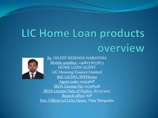 By: DILEEP KESHAVA NARAYANA
Mobile number: +918277673873
HOME LOAN AGENT
LIC Housing Finance Limited
Ref: LICHFL/WFH0052
Agent code: 0155461P
IRDA License No: 10328528
IRDA License Date of Expiry: 16/12/2017
Branch office: 61P
Dev. Officer’s/CLIA’s Name: Vijay Rangadas
 