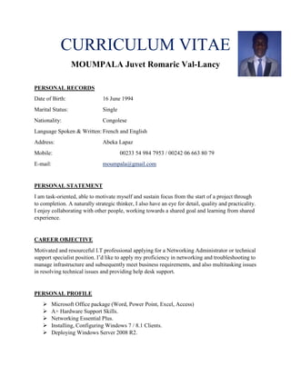 CURRICULUM VITAE
MOUMPALA Juvet Romaric Val-Lancy
PERSONAL RECORDS
Date of Birth: 16 June 1994
Marital Status: Single
Nationality: Congolese
Language Spoken & Written: French and English
Address: Abeka Lapaz
Mobile: 00233 54 984 7953 / 00242 06 663 80 79
E-mail: moumpala@gmail.com
PERSONAL STATEMENT
I am task-oriented, able to motivate myself and sustain focus from the start of a project through
to completion. A naturally strategic thinker, I also have an eye for detail, quality and practicality.
I enjoy collaborating with other people, working towards a shared goal and learning from shared
experience.
CAREER OBJECTIVE
Motivated and resourceful I.T professional applying for a Networking Administrator or technical
support specialist position. I’d like to apply my proficiency in networking and troubleshooting to
manage infrastructure and subsequently meet business requirements, and also multitasking issues
in resolving technical issues and providing help desk support.
PERSONAL PROFILE
 Microsoft Office package (Word, Power Point, Excel, Access)
 A+ Hardware Support Skills.
 Networking Essential Plus.
 Installing, Configuring Windows 7 / 8.1 Clients.
 Deploying Windows Server 2008 R2.
 