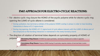 FMOAPPROACHFORELECTRO-CYCLICREACTIONS:
• For electro-cyclic ring closure the HOMO of the acyclic polyene while for electro-cyclic ring
opening the LUMO of cyclo-alkene is considered.
 During cyclization, two terminal p-orbitals of the polyene HOMO overlap in phase in order to have bonding
interactions in favour of C-C sigma bond.
 During ring opening, the HOMO of C-C sigma bond of cyclo-alkene interacts with the LUMO of alkene part of
the compound so that bonding interaction is maintained in the newly formed pi bond.
• The direction of rotation of terminal lobes depends on symmetry property of HOMO of
polyene.
• Similarly, ring opening depends on orbital structure of LUMO of alkene part.
Disrotatory Ring Closure: If HOMO has sigma symmetry , terminal p-orbitals are to rotate in opposite
direction.
Conrotatory Ring Closure: Polyene HOMO having C2 symmetry requires rotation of terminal lobe in same
direction.
 