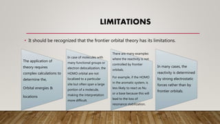 LIMITATIONS
• It should be recognized that the frontier orbital theory has its limitations.
The application of
theory requires
complex calculations to
determine the,
Orbital energies &
locations
In case of molecules with
many functional groups or
electron delocalization, the
HOMO orbital are not
localized to a particular
site but often span a large
portion of a molecule,
making the interpretation
more difficult.
There are many examples
where the reactivity is not
controlled by frontier
orbitals.
For example, if the HOMO
in the aromatic system, is
less likely to react as Nu
or a base because this will
lead to the loss of
resonance stabilization.
In many cases, the
reactivity is determined
by strong electrostatic
forces rather than by
frontier orbitals.
 